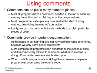 CS305j Introduction to
Computing
Introduction to Java Programming 45
Using comments
Comments can be put in many standard ...