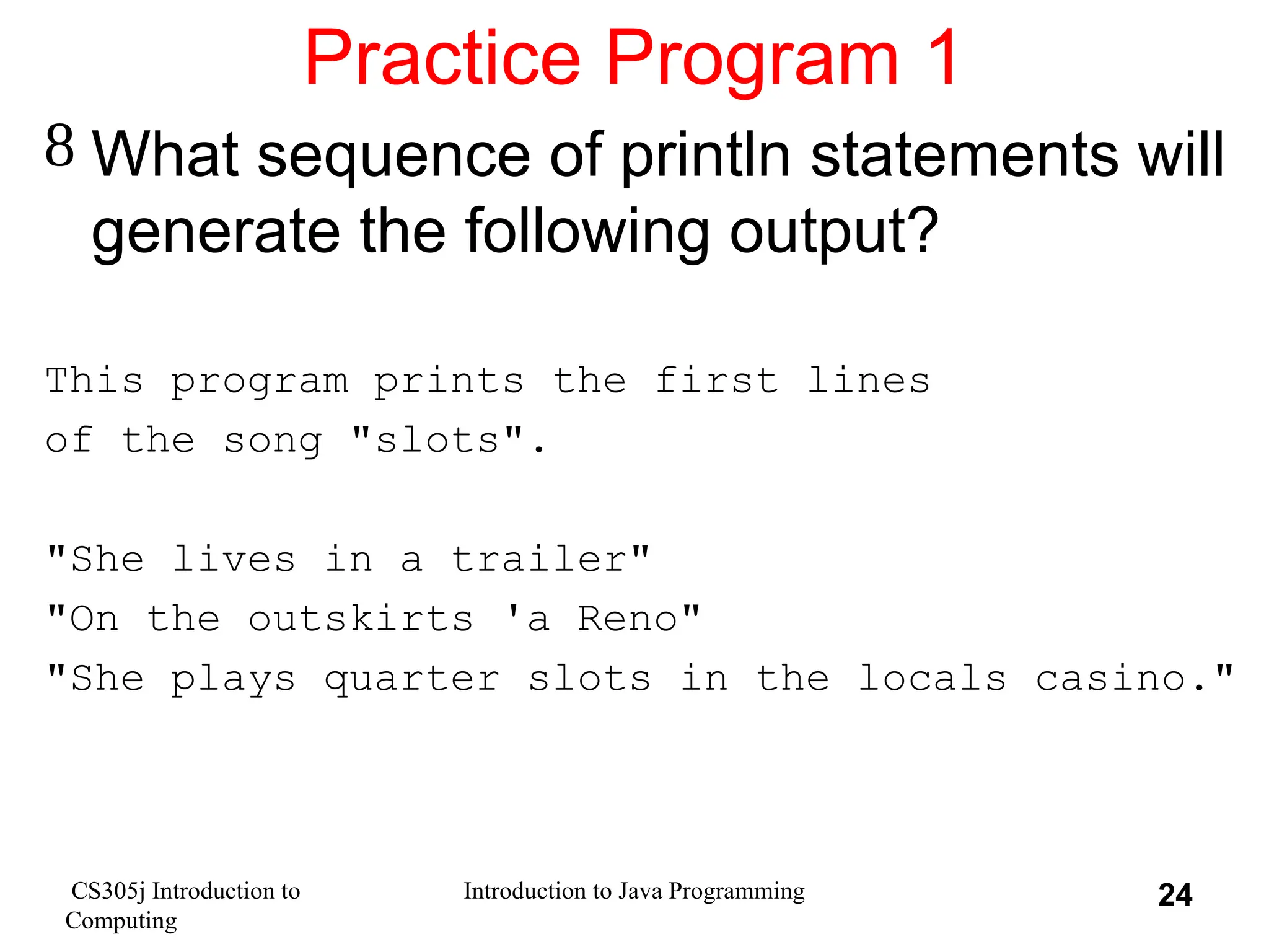 CS305j Introduction to Computing Introduction to Java Programming 24 Practice Program 1  What sequence of println statements will generate the following output? This program prints the first lines of the song "slots". "She lives in a trailer" "On the outskirts 'a Reno" "She plays quarter slots in the locals casino." 