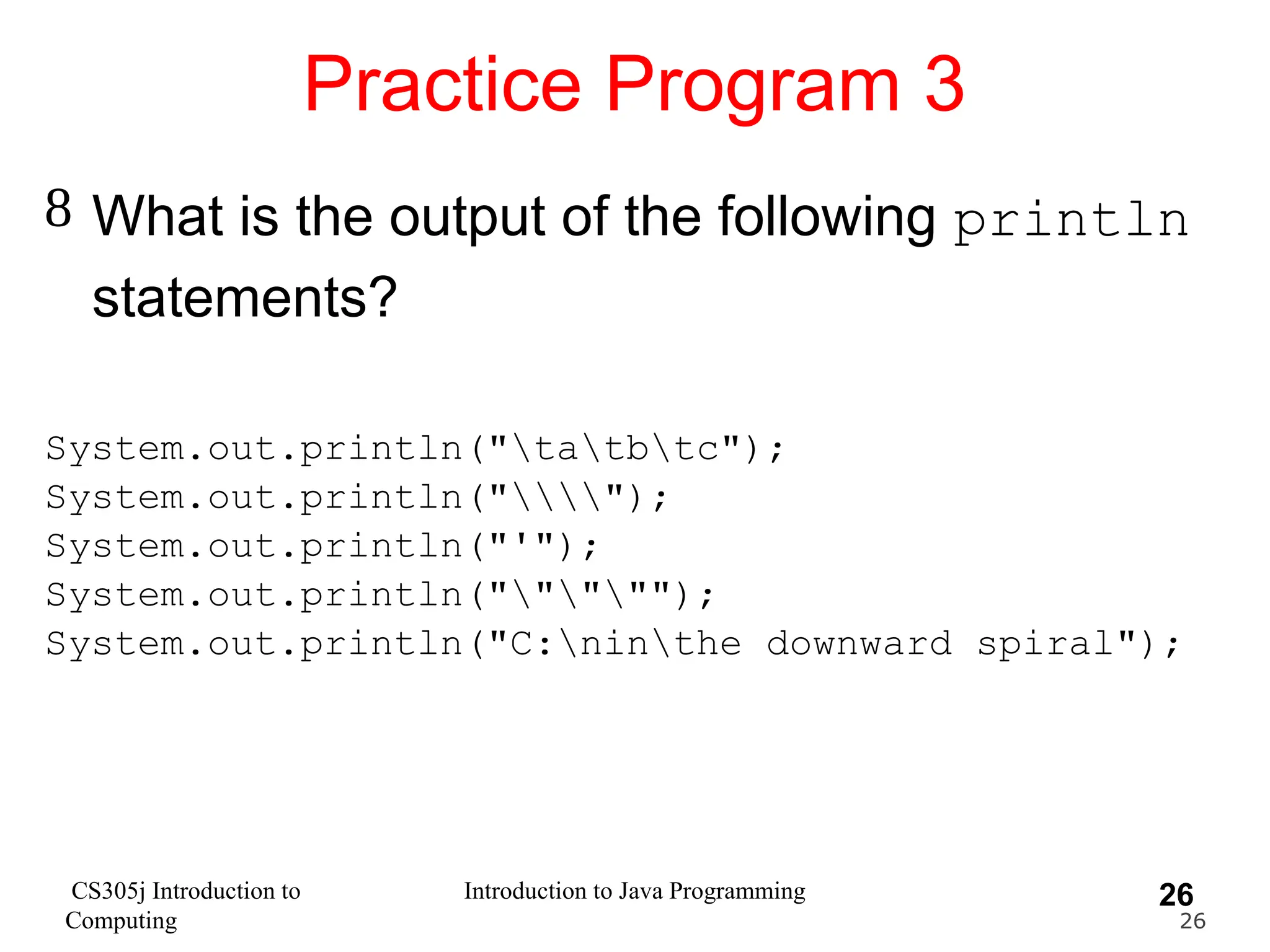 CS305j Introduction to Computing Introduction to Java Programming 26 Practice Program 3  What is the output of the following println statements? System.out.println("tatbtc"); System.out.println(""); System.out.println("'"); System.out.println("""""); System.out.println("C:ninthe downward spiral"); 26 