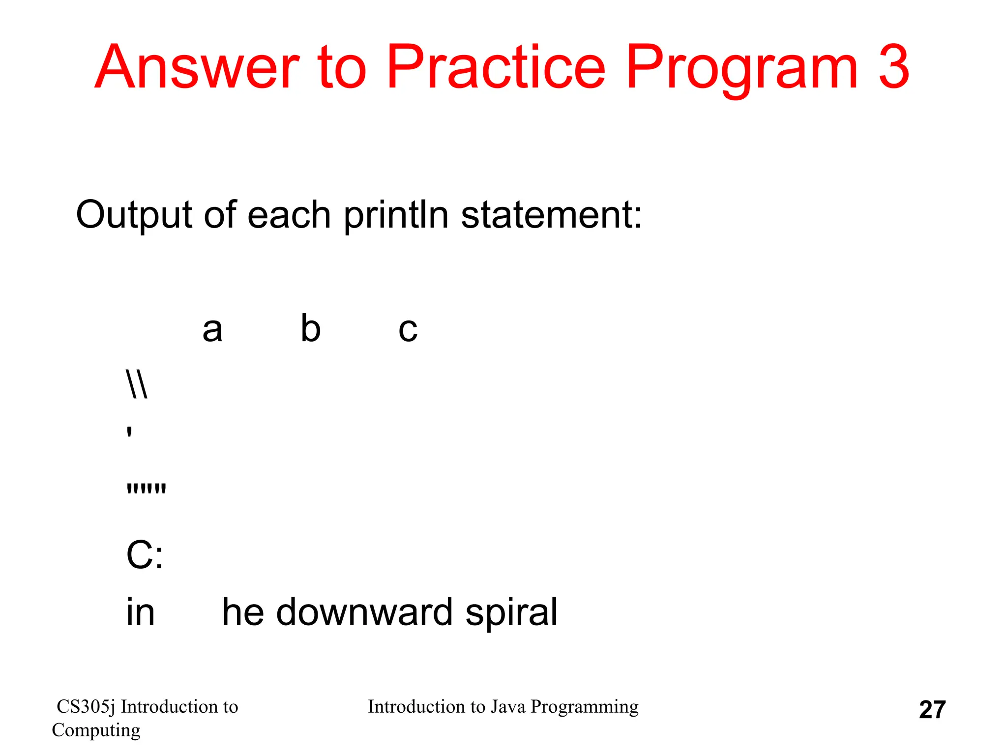 CS305j Introduction to Computing Introduction to Java Programming 27 Answer to Practice Program 3 Output of each println statement: a b c ' """ C: in he downward spiral 