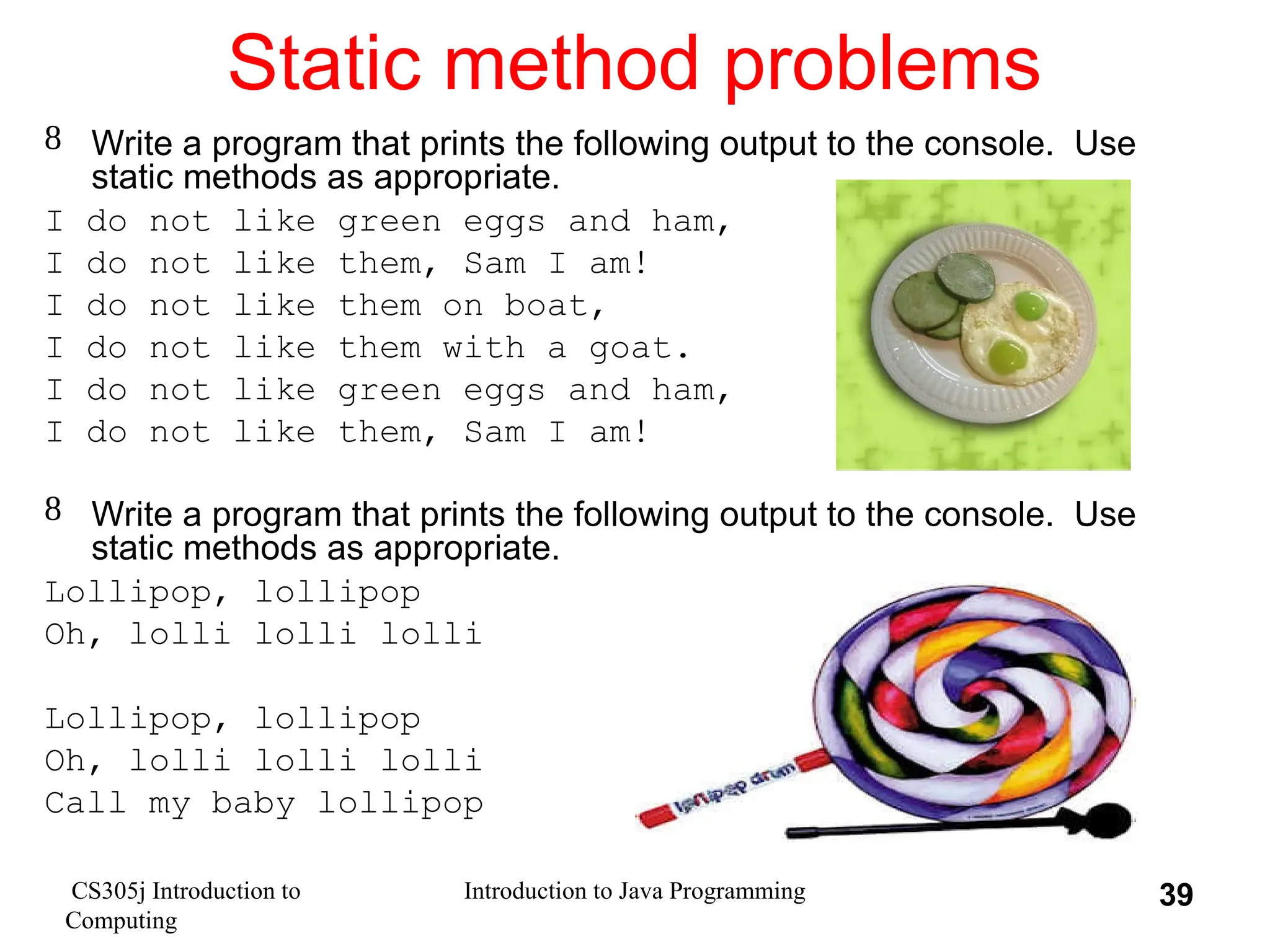 CS305j Introduction to Computing Introduction to Java Programming 39 Static method problems  Write a program that prints the following output to the console. Use static methods as appropriate. I do not like green eggs and ham, I do not like them, Sam I am! I do not like them on boat, I do not like them with a goat. I do not like green eggs and ham, I do not like them, Sam I am!  Write a program that prints the following output to the console. Use static methods as appropriate. Lollipop, lollipop Oh, lolli lolli lolli Lollipop, lollipop Oh, lolli lolli lolli Call my baby lollipop 