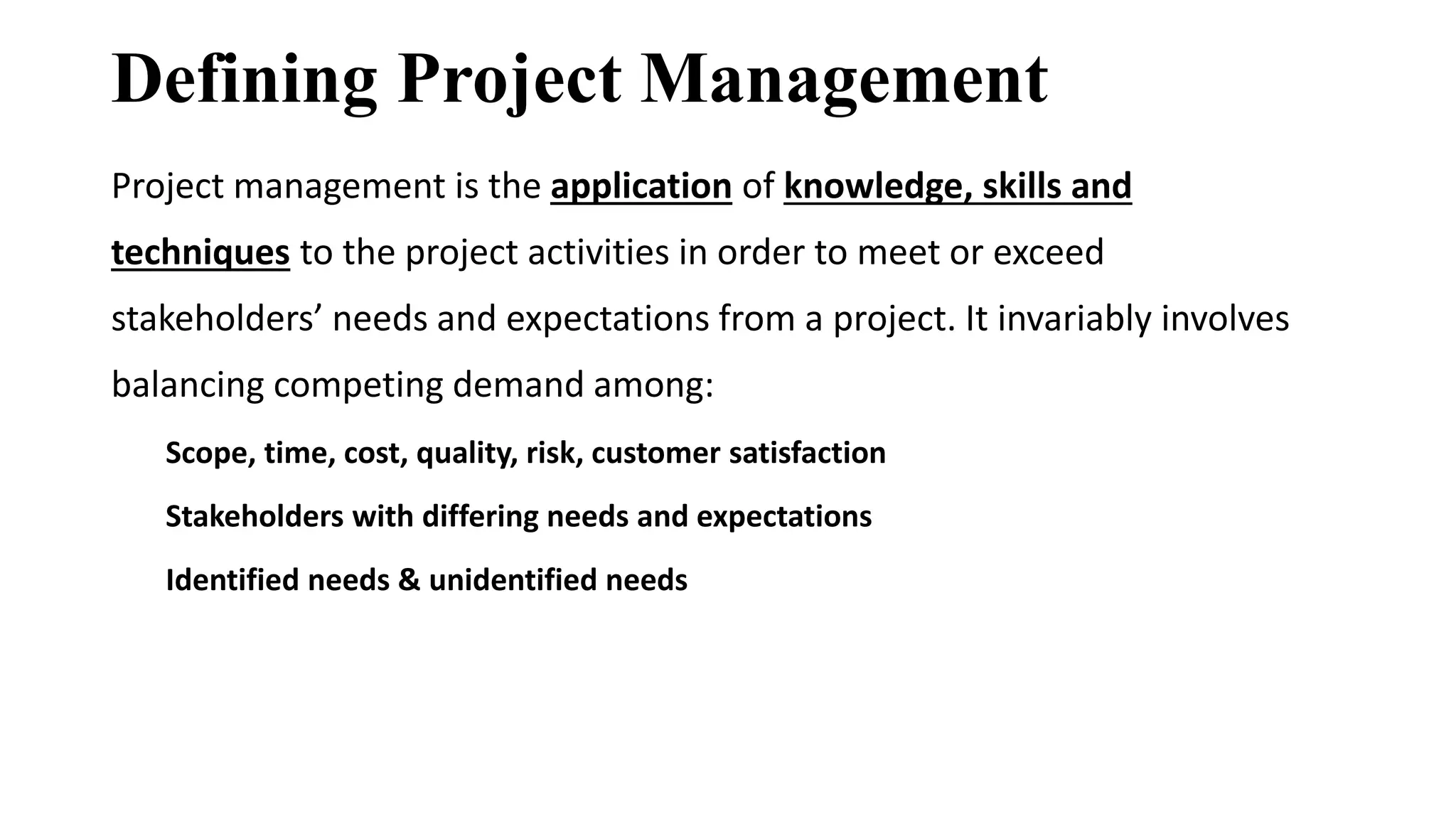Defining Project Management
Project management is the application of knowledge, skills and
techniques to the project activities in order to meet or exceed
stakeholders’ needs and expectations from a project. It invariably involves
balancing competing demand among:
Scope, time, cost, quality, risk, customer satisfaction
Stakeholders with differing needs and expectations
Identified needs & unidentified needs
 