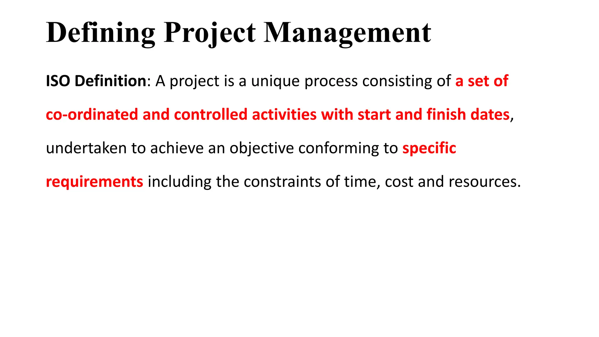 Defining Project Management
ISO Definition: A project is a unique process consisting of a set of
co-ordinated and controlled activities with start and finish dates,
undertaken to achieve an objective conforming to specific
requirements including the constraints of time, cost and resources.
 