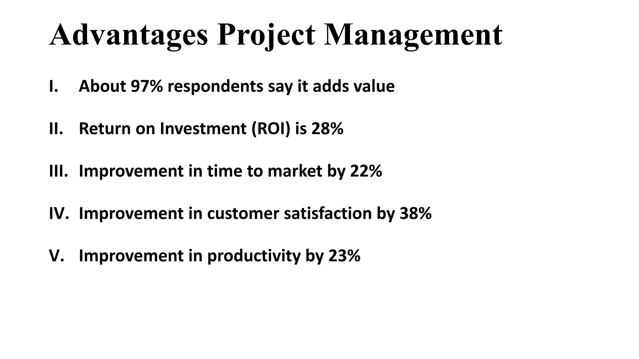 Advantages Project Management
I. About 97% respondents say it adds value
II. Return on Investment (ROI) is 28%
III. Improvement in time to market by 22%
IV. Improvement in customer satisfaction by 38%
V. Improvement in productivity by 23%
 