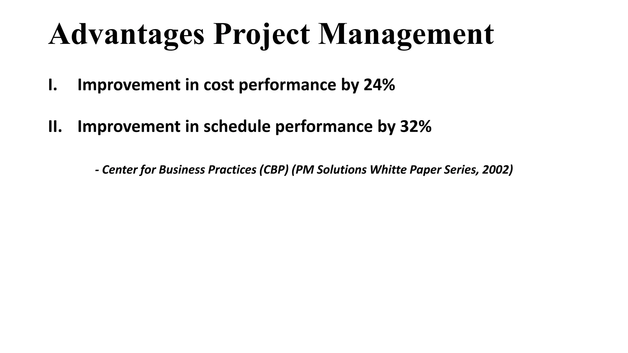 Advantages Project Management
I. Improvement in cost performance by 24%
II. Improvement in schedule performance by 32%
- Center for Business Practices (CBP) (PM Solutions Whitte Paper Series, 2002)
 