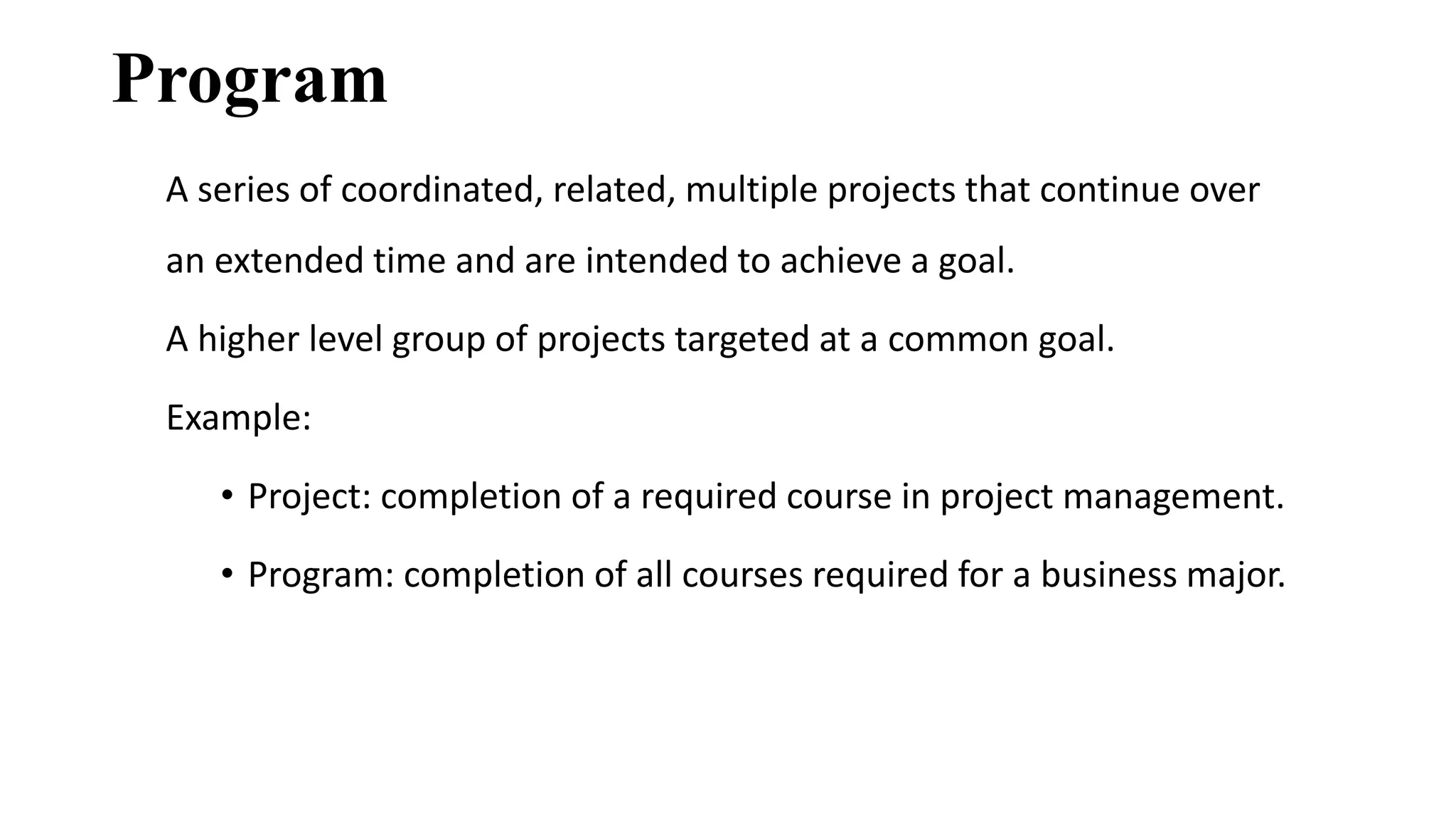 Program
A series of coordinated, related, multiple projects that continue over
an extended time and are intended to achieve a goal.
A higher level group of projects targeted at a common goal.
Example:
• Project: completion of a required course in project management.
• Program: completion of all courses required for a business major.
 