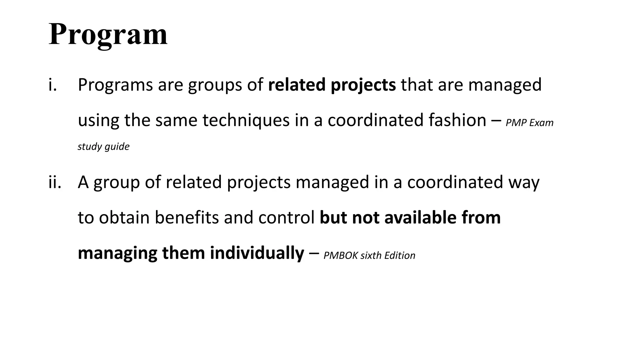 Program
i. Programs are groups of related projects that are managed
using the same techniques in a coordinated fashion – PMP Exam
study guide
ii. A group of related projects managed in a coordinated way
to obtain benefits and control but not available from
managing them individually – PMBOK sixth Edition
 