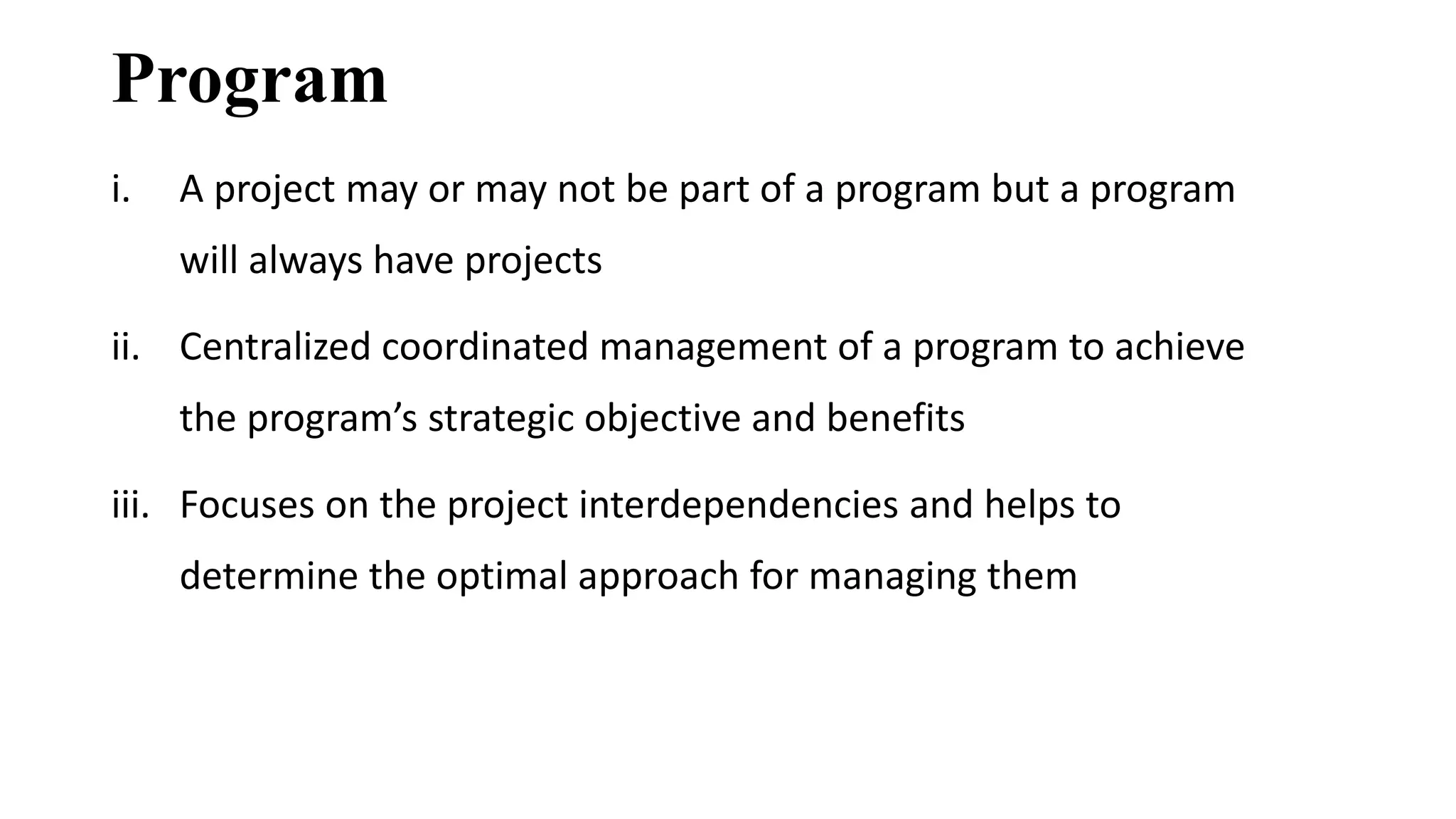 Program
i. A project may or may not be part of a program but a program
will always have projects
ii. Centralized coordinated management of a program to achieve
the program’s strategic objective and benefits
iii. Focuses on the project interdependencies and helps to
determine the optimal approach for managing them
 