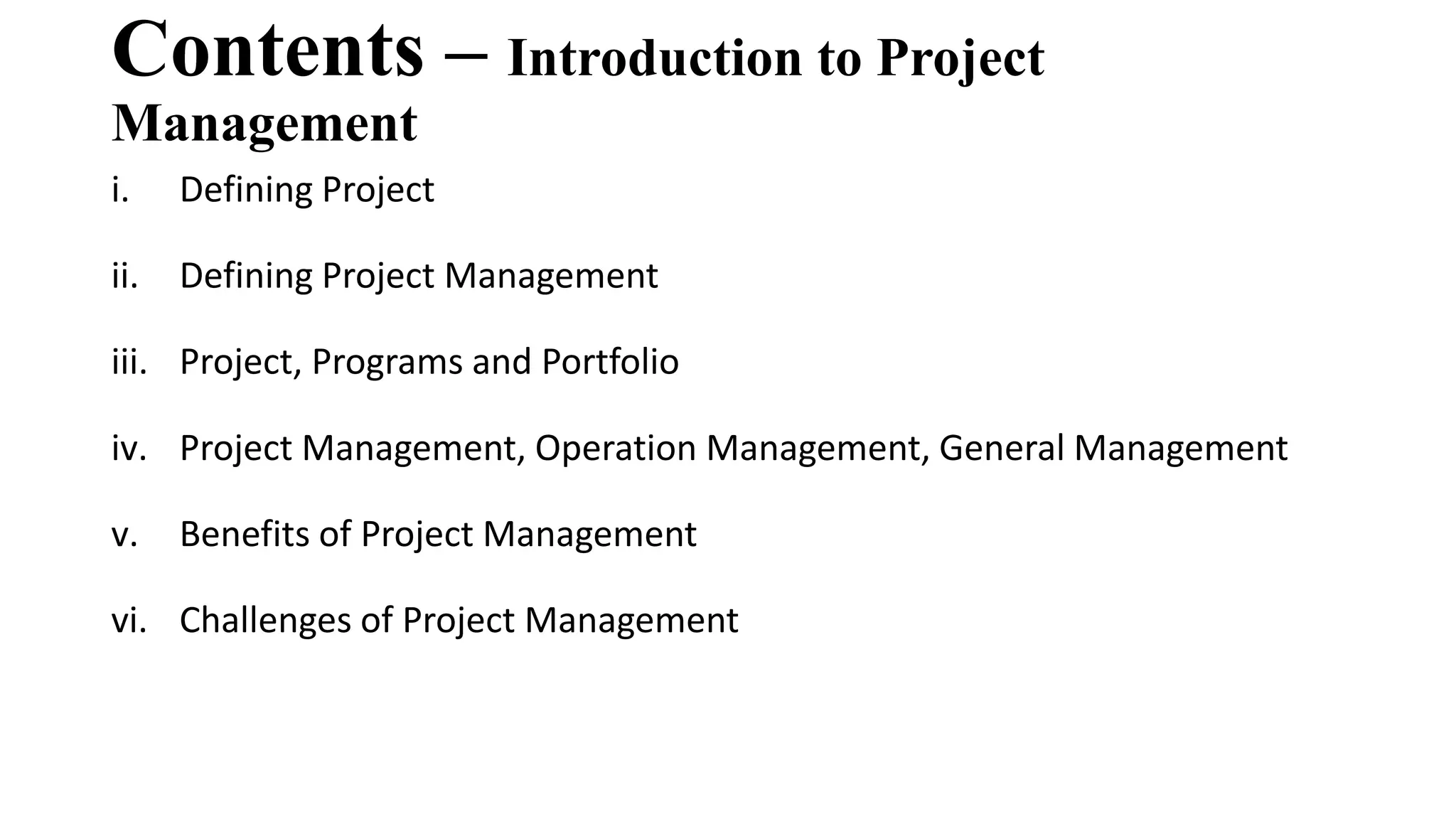 Contents – Introduction to Project
Management
i. Defining Project
ii. Defining Project Management
iii. Project, Programs and Portfolio
iv. Project Management, Operation Management, General Management
v. Benefits of Project Management
vi. Challenges of Project Management
 