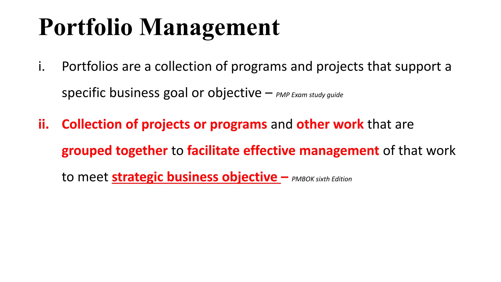 Portfolio Management
i. Portfolios are a collection of programs and projects that support a
specific business goal or objective – PMP Exam study guide
ii. Collection of projects or programs and other work that are
grouped together to facilitate effective management of that work
to meet strategic business objective – PMBOK sixth Edition
 