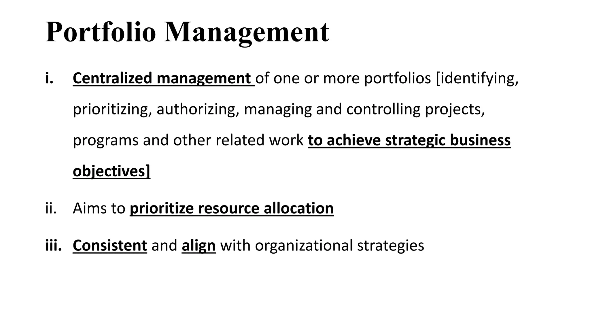 Portfolio Management
i. Centralized management of one or more portfolios [identifying,
prioritizing, authorizing, managing and controlling projects,
programs and other related work to achieve strategic business
objectives]
ii. Aims to prioritize resource allocation
iii. Consistent and align with organizational strategies
 