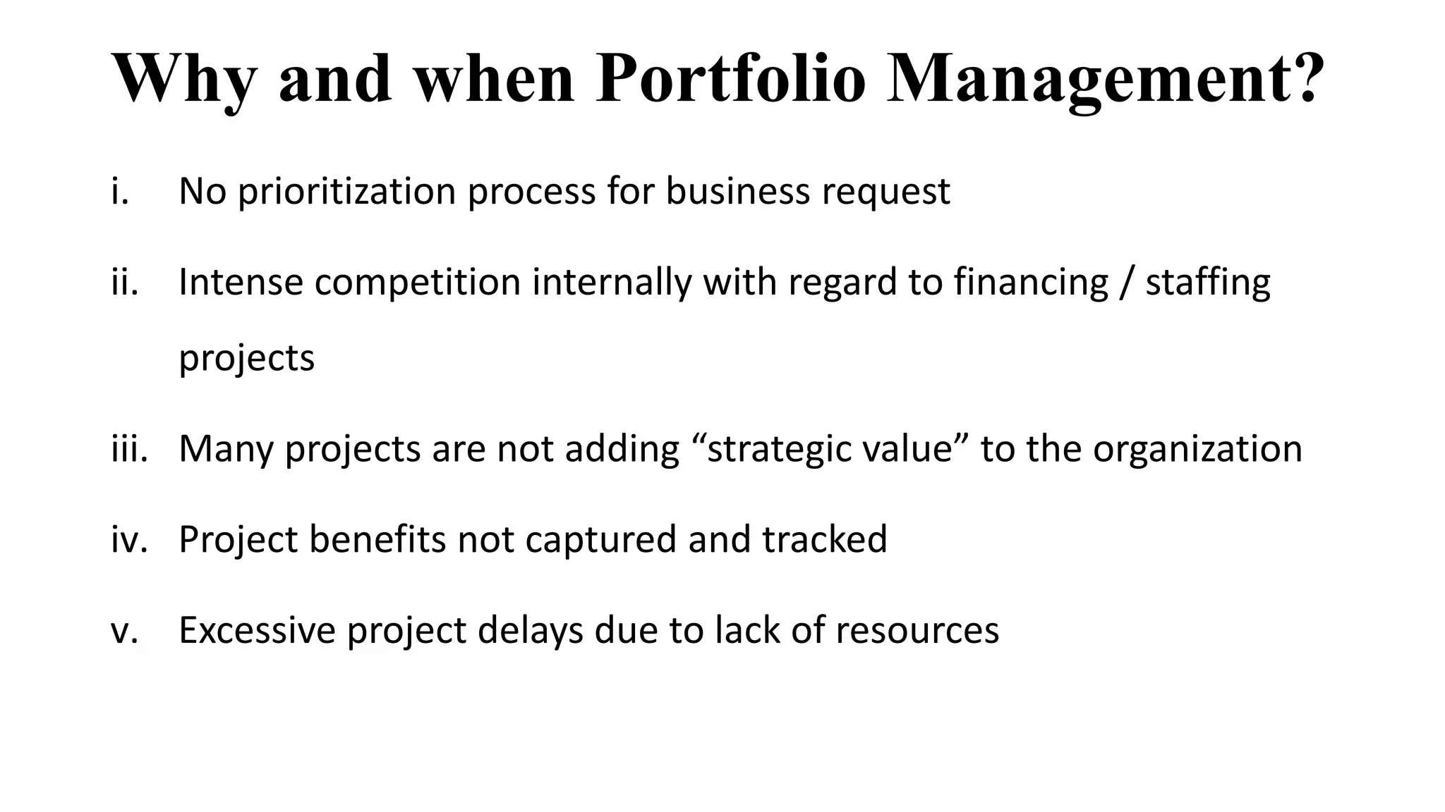 Why and when Portfolio Management?
i. No prioritization process for business request
ii. Intense competition internally with regard to financing / staffing
projects
iii. Many projects are not adding “strategic value” to the organization
iv. Project benefits not captured and tracked
v. Excessive project delays due to lack of resources
 