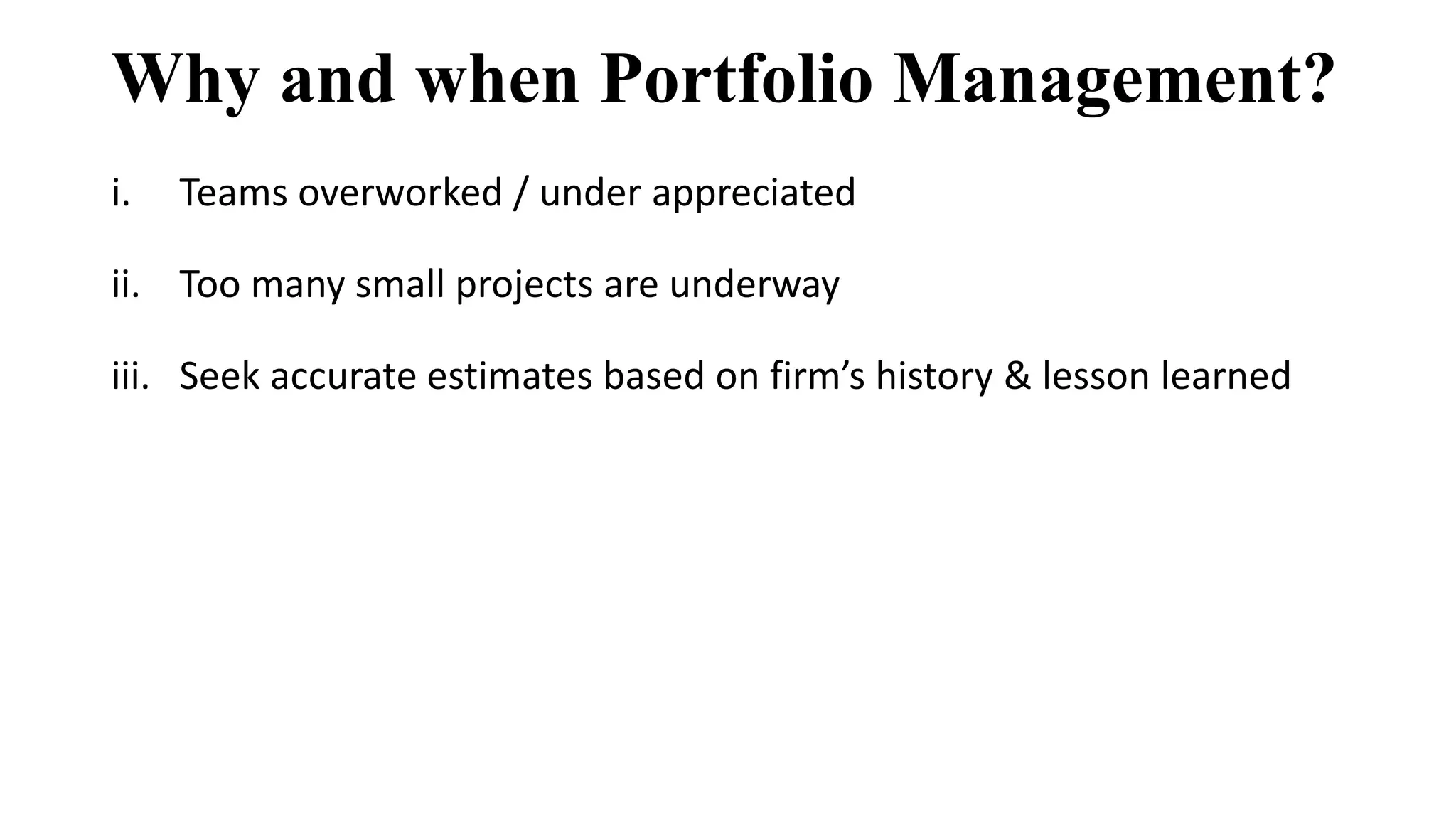 Why and when Portfolio Management?
i. Teams overworked / under appreciated
ii. Too many small projects are underway
iii. Seek accurate estimates based on firm’s history & lesson learned
 
