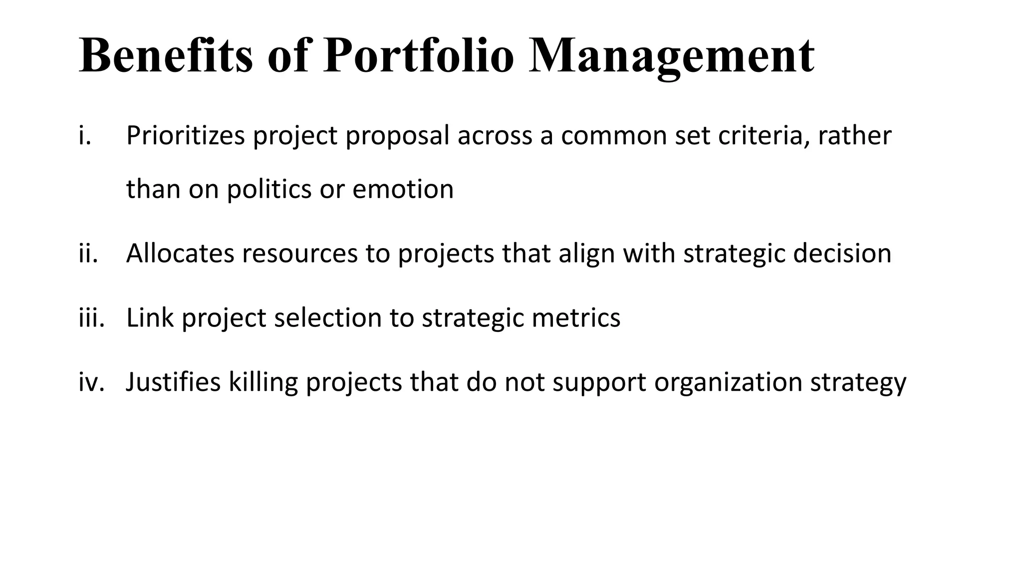 Benefits of Portfolio Management
i. Prioritizes project proposal across a common set criteria, rather
than on politics or emotion
ii. Allocates resources to projects that align with strategic decision
iii. Link project selection to strategic metrics
iv. Justifies killing projects that do not support organization strategy
 