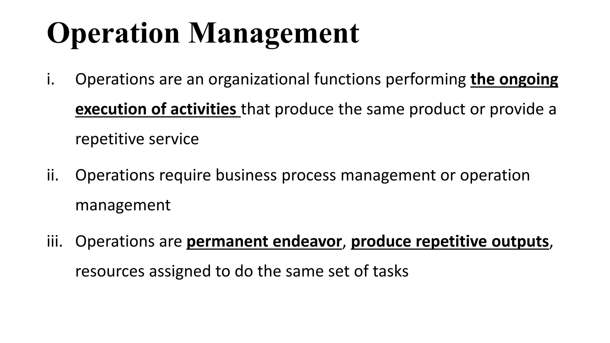 Operation Management
i. Operations are an organizational functions performing the ongoing
execution of activities that produce the same product or provide a
repetitive service
ii. Operations require business process management or operation
management
iii. Operations are permanent endeavor, produce repetitive outputs,
resources assigned to do the same set of tasks
 