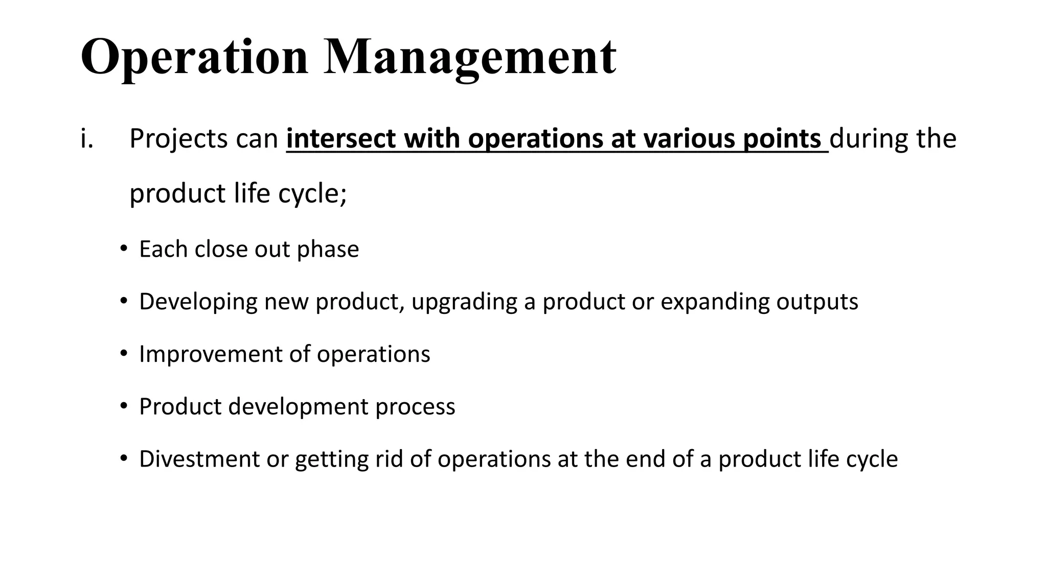 Operation Management
i. Projects can intersect with operations at various points during the
product life cycle;
• Each close out phase
• Developing new product, upgrading a product or expanding outputs
• Improvement of operations
• Product development process
• Divestment or getting rid of operations at the end of a product life cycle
 