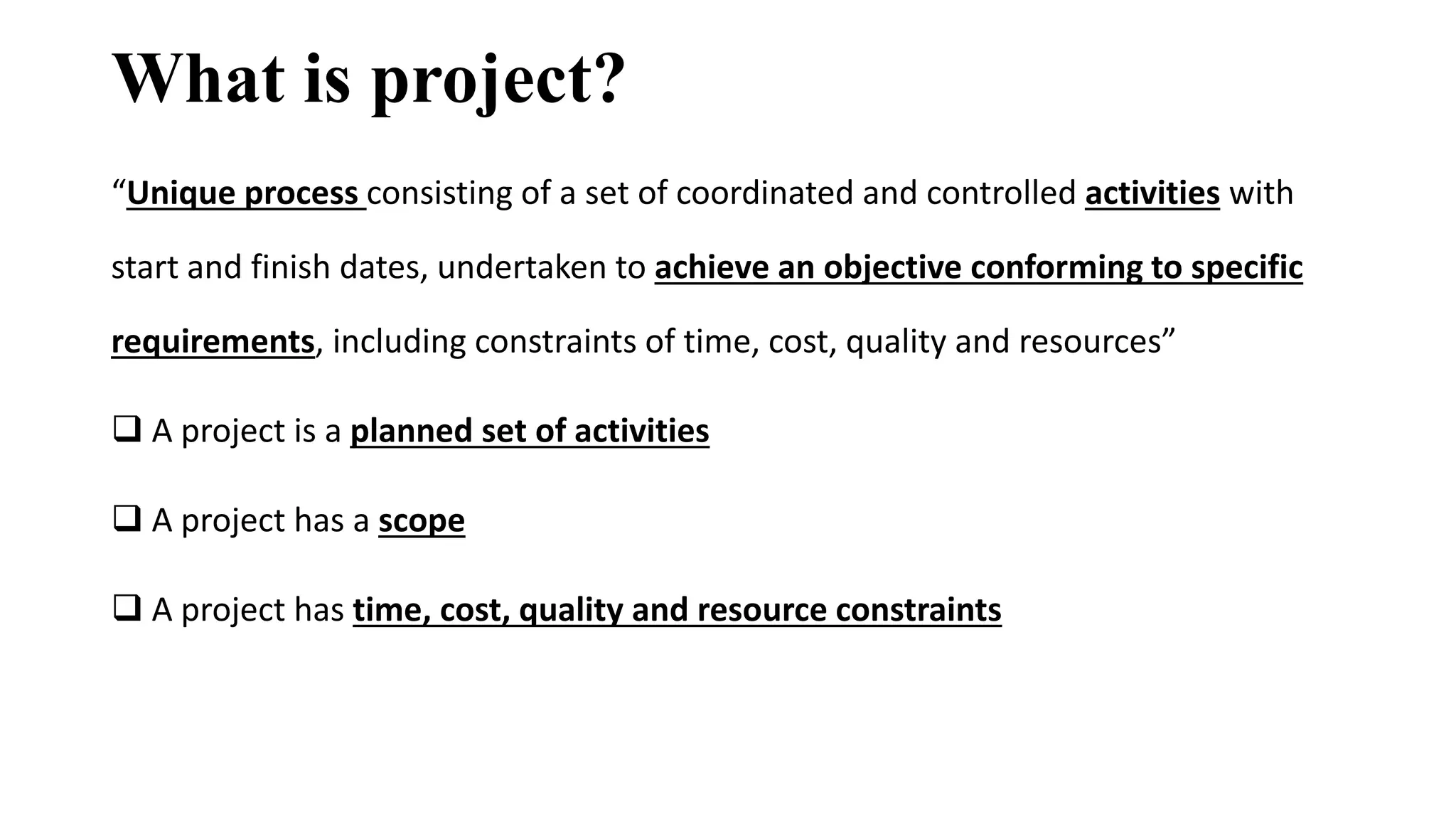 What is project?
“Unique process consisting of a set of coordinated and controlled activities with
start and finish dates, undertaken to achieve an objective conforming to specific
requirements, including constraints of time, cost, quality and resources”
 A project is a planned set of activities
 A project has a scope
 A project has time, cost, quality and resource constraints
 