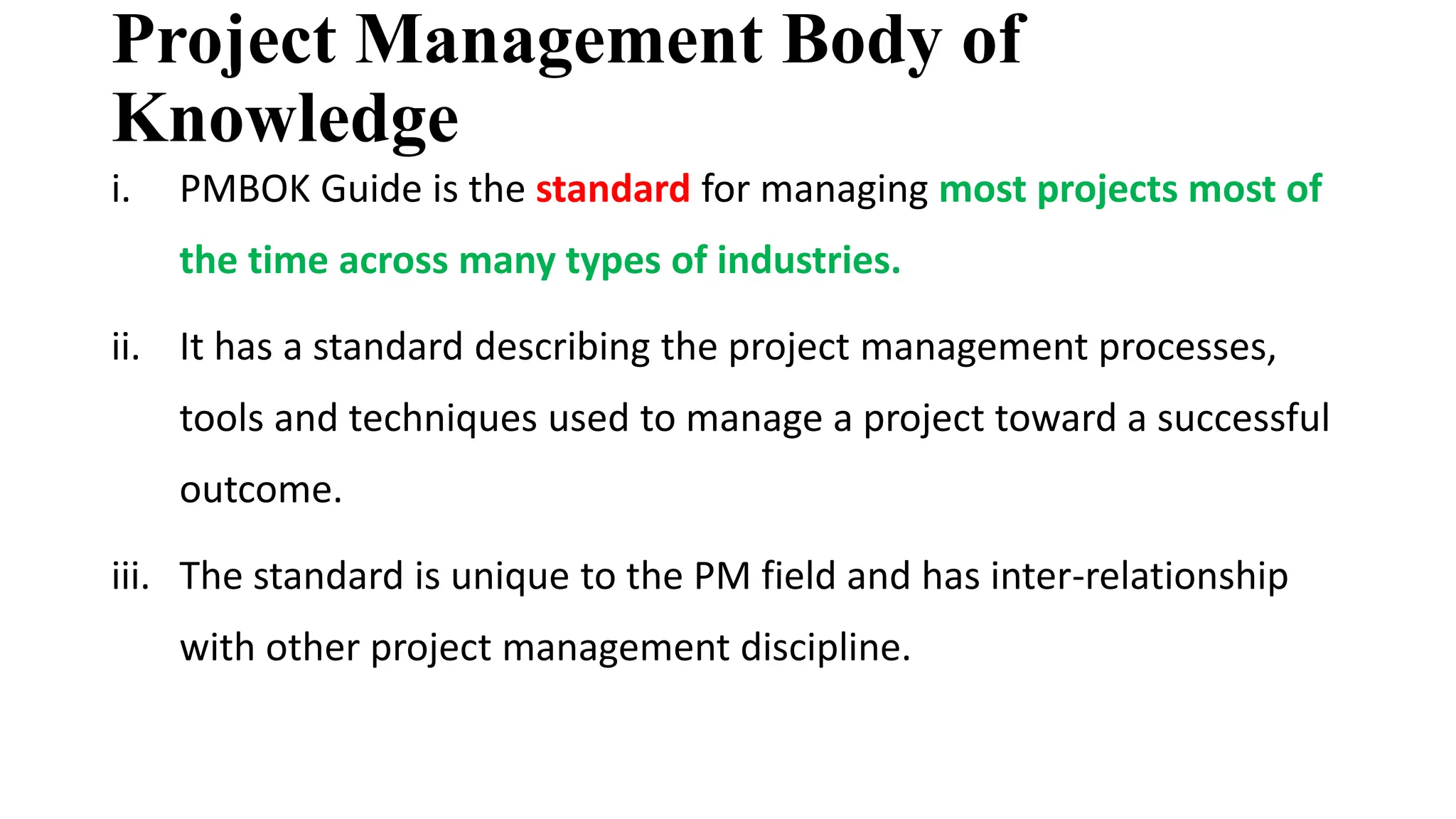 Project Management Body of
Knowledge
i. PMBOK Guide is the standard for managing most projects most of
the time across many types of industries.
ii. It has a standard describing the project management processes,
tools and techniques used to manage a project toward a successful
outcome.
iii. The standard is unique to the PM field and has inter-relationship
with other project management discipline.
 
