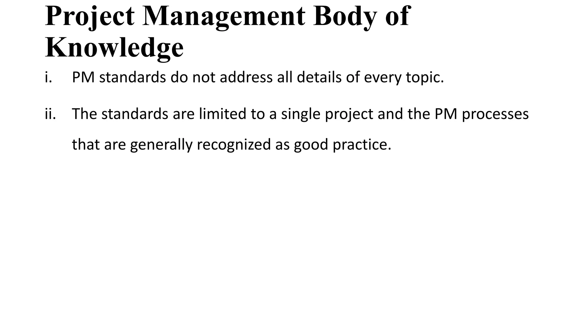 Project Management Body of
Knowledge
i. PM standards do not address all details of every topic.
ii. The standards are limited to a single project and the PM processes
that are generally recognized as good practice.
 