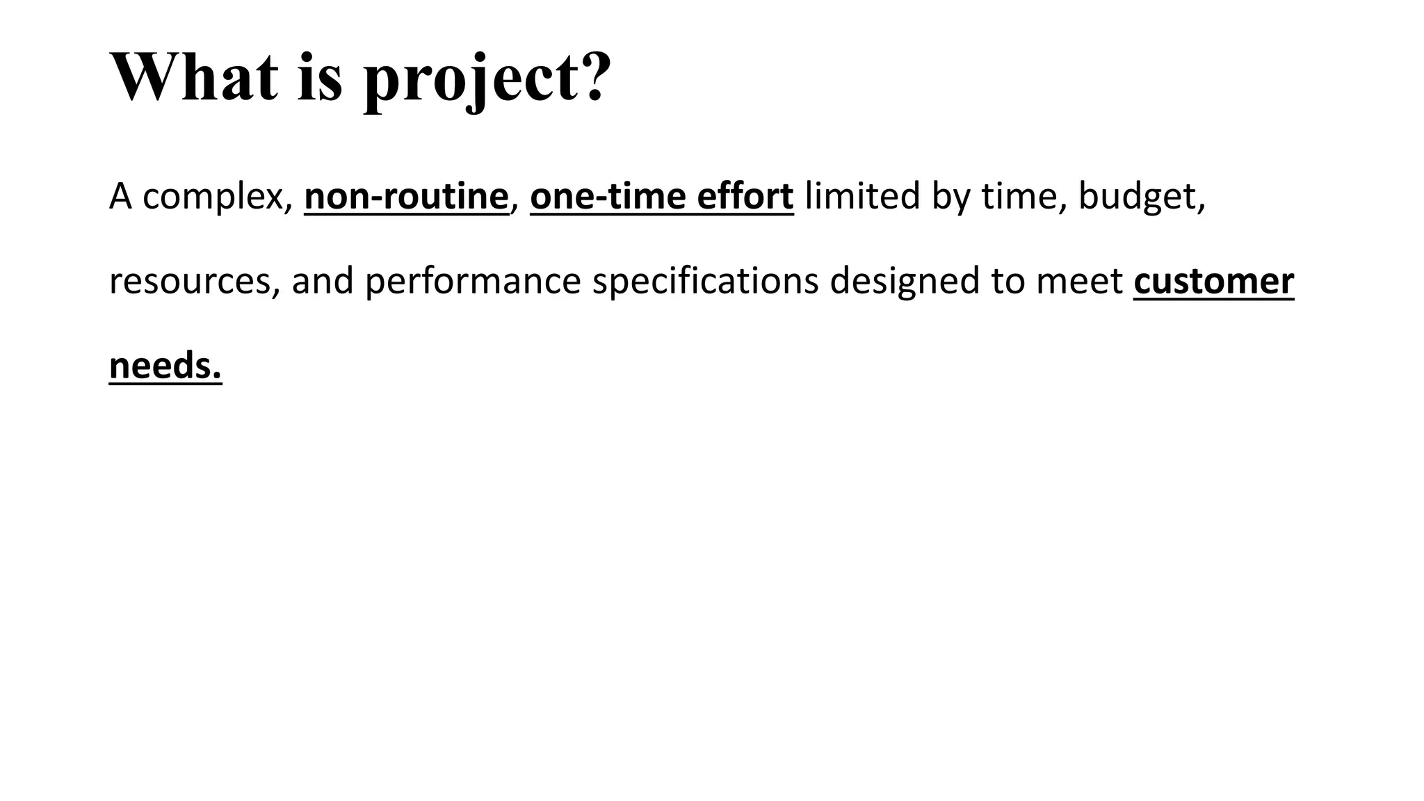 What is project?
A complex, non-routine, one-time effort limited by time, budget,
resources, and performance specifications designed to meet customer
needs.
 