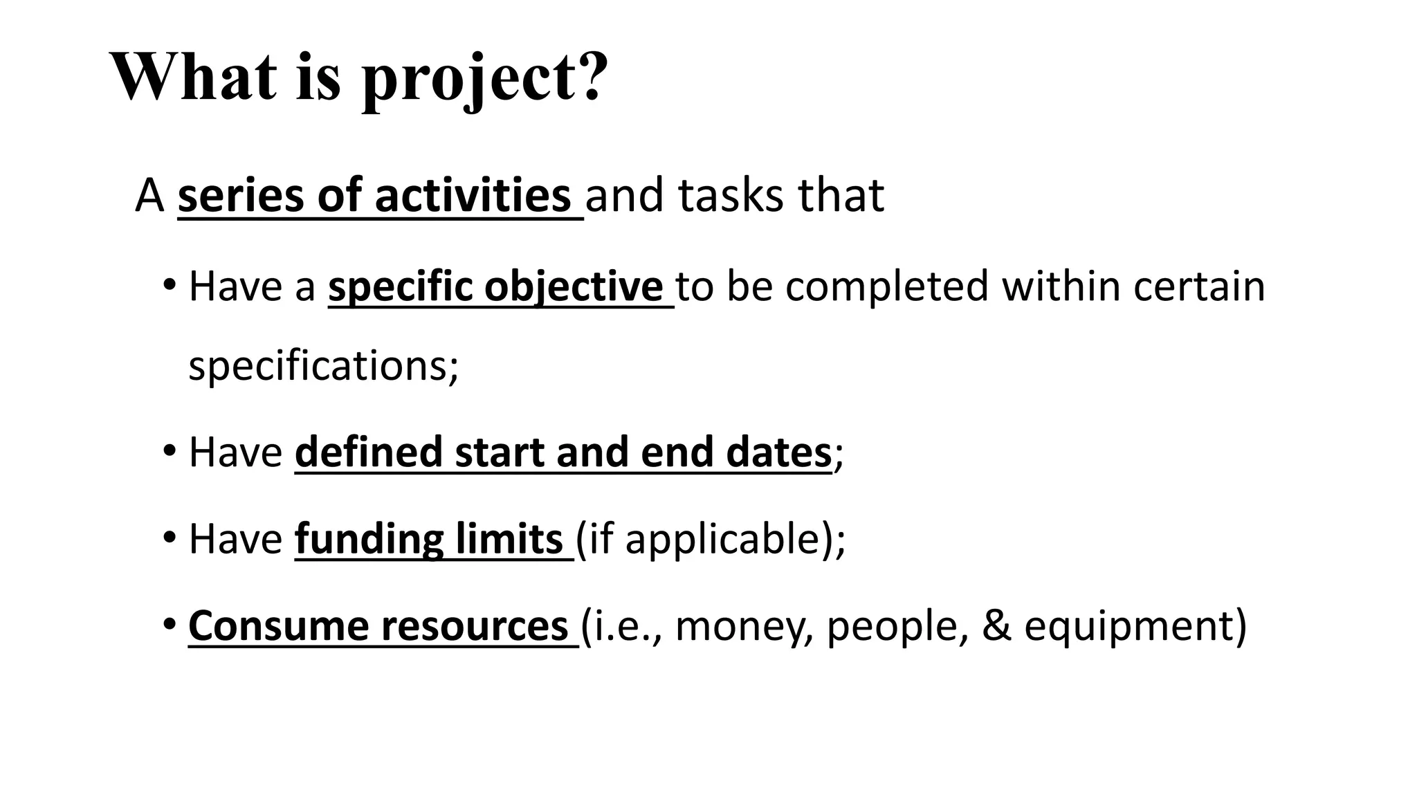 What is project?
A series of activities and tasks that
• Have a specific objective to be completed within certain
specifications;
• Have defined start and end dates;
• Have funding limits (if applicable);
• Consume resources (i.e., money, people, & equipment)
 