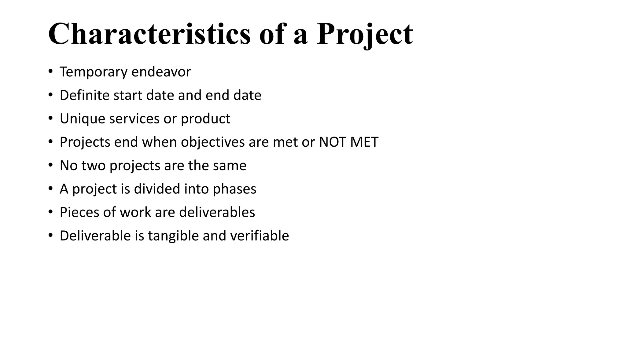Characteristics of a Project
• Temporary endeavor
• Definite start date and end date
• Unique services or product
• Projects end when objectives are met or NOT MET
• No two projects are the same
• A project is divided into phases
• Pieces of work are deliverables
• Deliverable is tangible and verifiable
 