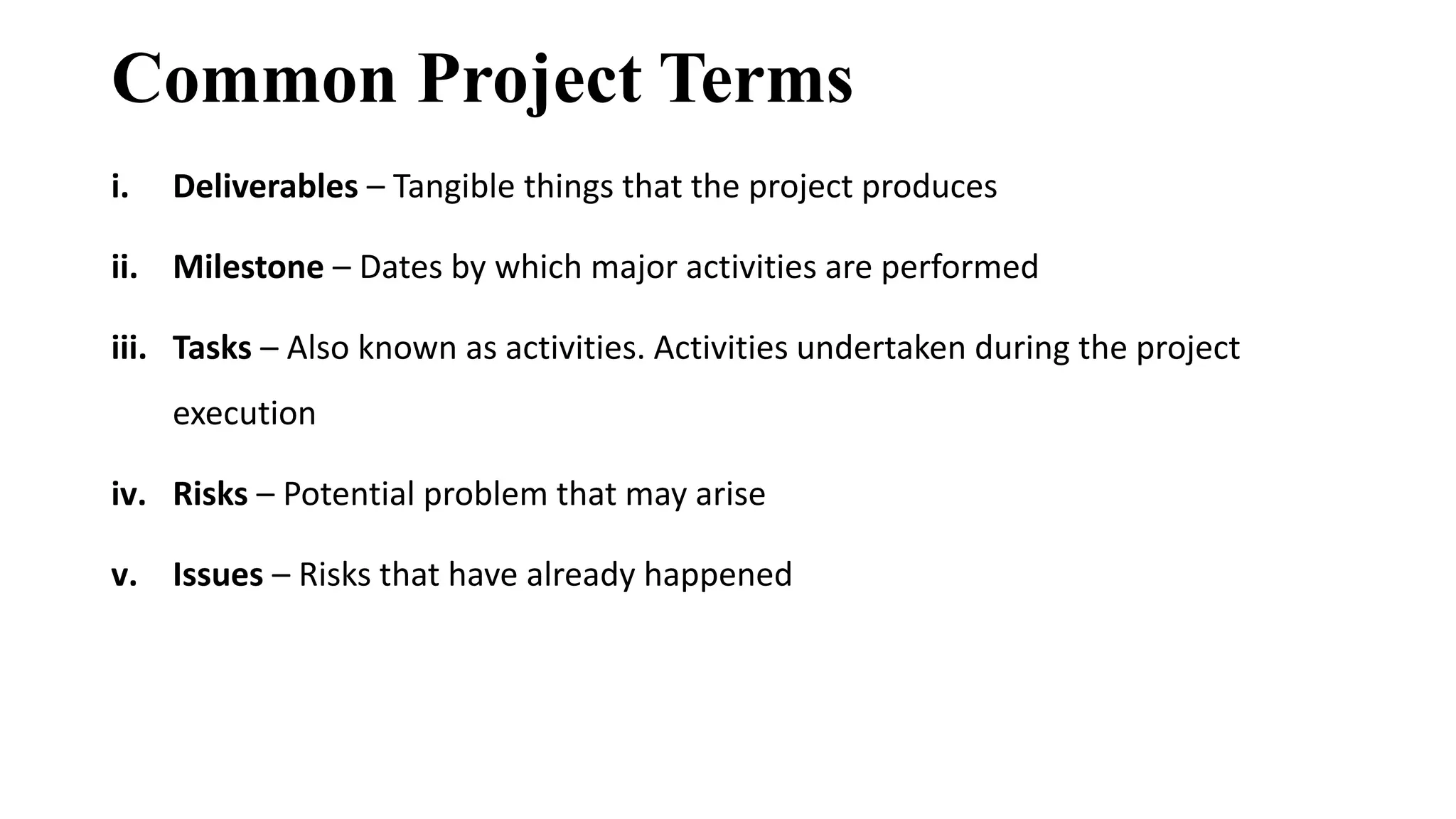 Common Project Terms
i. Deliverables – Tangible things that the project produces
ii. Milestone – Dates by which major activities are performed
iii. Tasks – Also known as activities. Activities undertaken during the project
execution
iv. Risks – Potential problem that may arise
v. Issues – Risks that have already happened
 