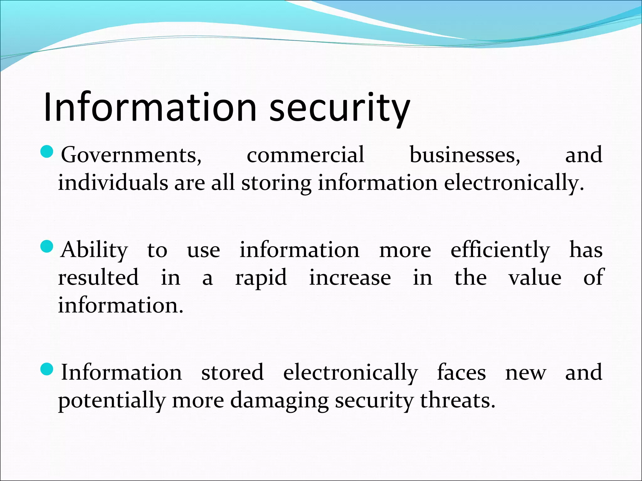 Information security
Governments, commercial businesses, and
individuals are all storing information electronically.
Ability to use information more efficiently has
resulted in a rapid increase in the value of
information.
Information stored electronically faces new and
potentially more damaging security threats.
 