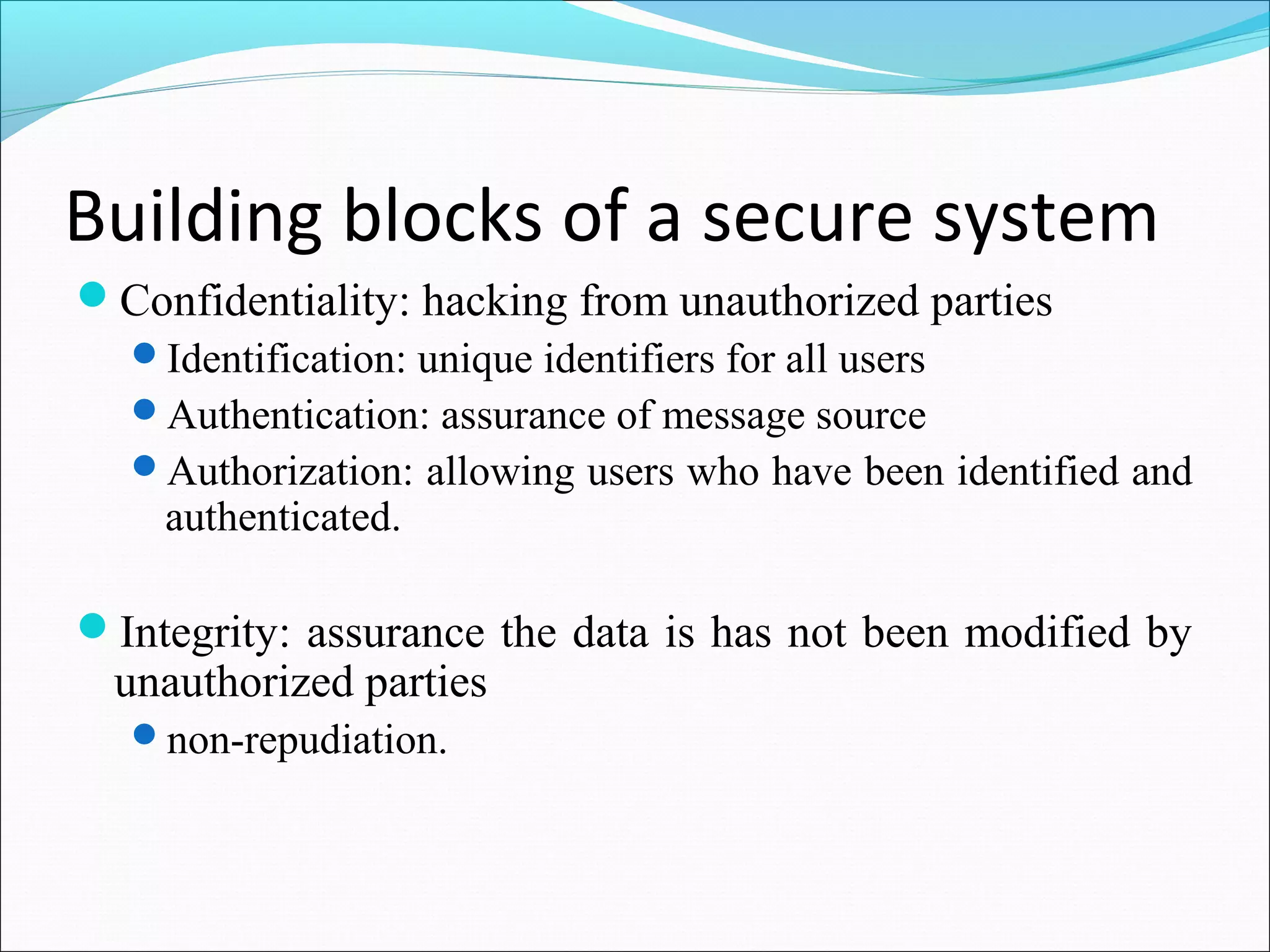 Building blocks of a secure system
Confidentiality: hacking from unauthorized parties
Identification: unique identifiers for all users
Authentication: assurance of message source
Authorization: allowing users who have been identified and
authenticated.
Integrity: assurance the data is has not been modified by
unauthorized parties
non-repudiation.
 