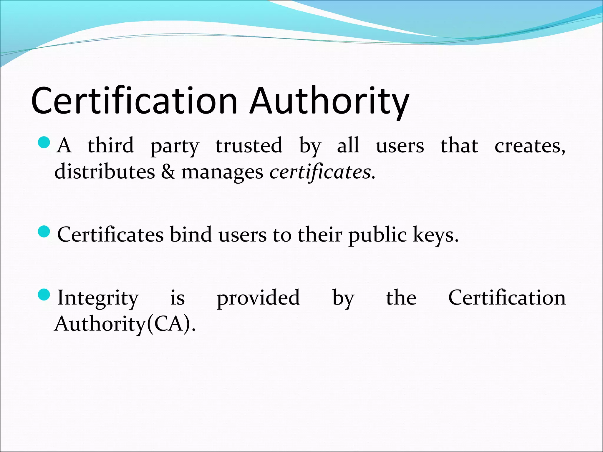 Certification Authority
A third party trusted by all users that creates,
distributes & manages certificates.
Certificates bind users to their public keys.
Integrity is provided by the Certification
Authority(CA).
 