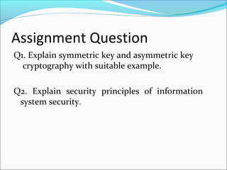 Assignment Question
Q1. Explain symmetric key and asymmetric key
cryptography with suitable example.
Q2. Explain security principles of information
system security.
 