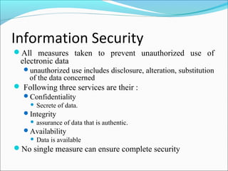 Information Security
All measures taken to prevent unauthorized use of
electronic data
unauthorized use includes disclosure, alteration, substitution
of the data concerned
 Following three services are their :
Confidentiality
 Secrete of data.
Integrity
 assurance of data that is authentic.
Availability
 Data is available
No single measure can ensure complete security
 