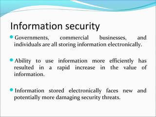 Information security
Governments, commercial businesses, and
individuals are all storing information electronically.
Ability to use information more efficiently has
resulted in a rapid increase in the value of
information.
Information stored electronically faces new and
potentially more damaging security threats.
 