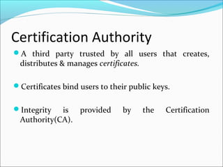Certification Authority
A third party trusted by all users that creates,
distributes & manages certificates.
Certificates bind users to their public keys.
Integrity is provided by the Certification
Authority(CA).
 
