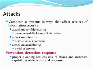 Attacks
Compromise systems in ways that affect services of
information security
attack on confidentiality:
 unauthorized disclosure of information
attack on integrity:
 destruction of information
attack on availability:
 denial of services
Prevention, detection, response
proper planning reduces risk of attack and increases
capabilities of detection and response.
 