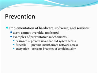 Prevention
Implementation of hardware, software, and services
users cannot override, unaltered
examples of preventative mechanisms
 passwords - prevent unauthorized system access
 firewalls - prevent unauthorized network access
 encryption - prevents breaches of confidentiality
 