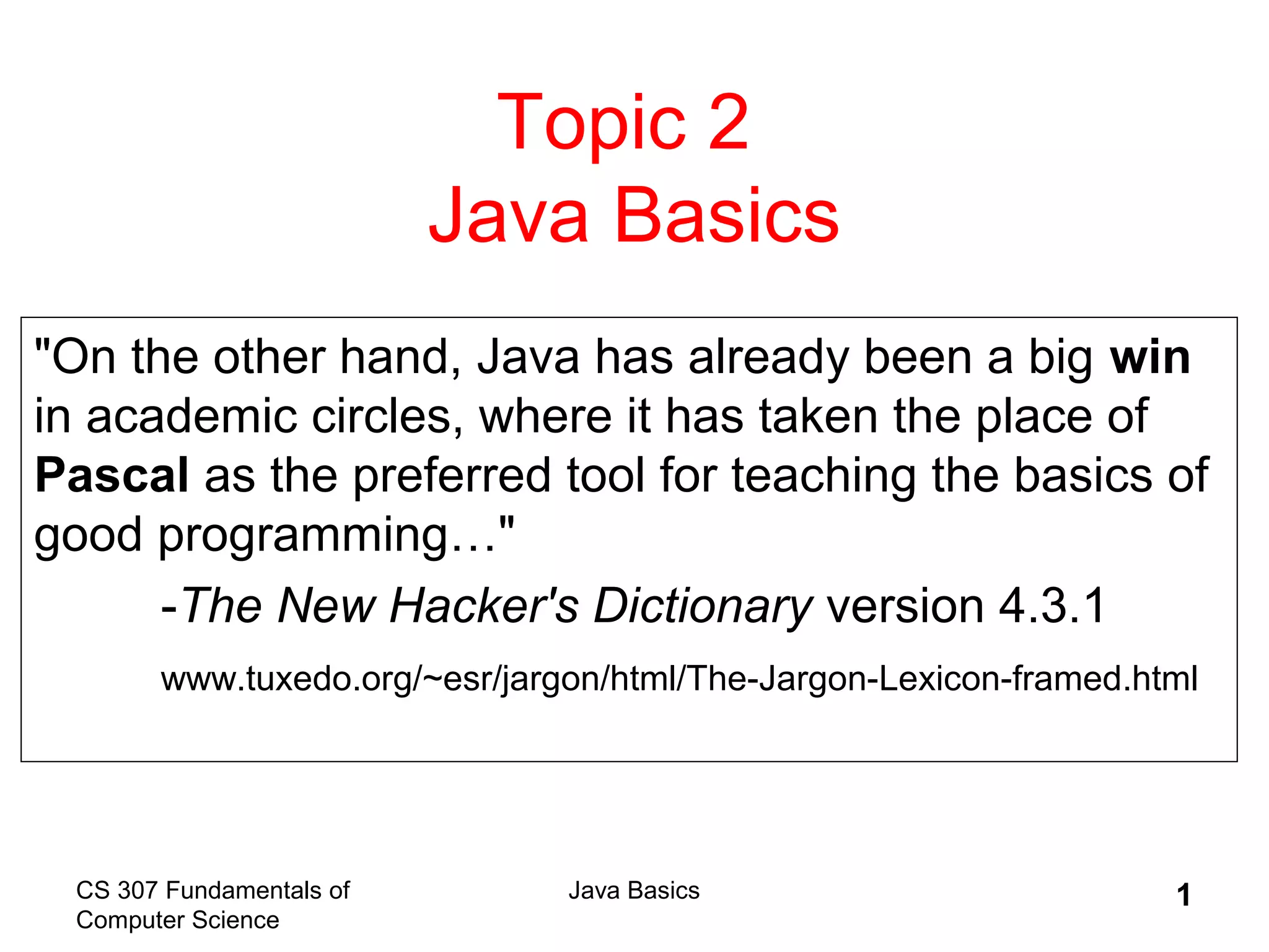 CS 307 Fundamentals of
Computer Science
Java Basics 1
Topic 2
Java Basics
"On the other hand, Java has already been a big win
in academic circles, where it has taken the place of
Pascal as the preferred tool for teaching the basics of
good programming…"
-The New Hacker's Dictionary version 4.3.1
www.tuxedo.org/~esr/jargon/html/The-Jargon-Lexicon-framed.html
 