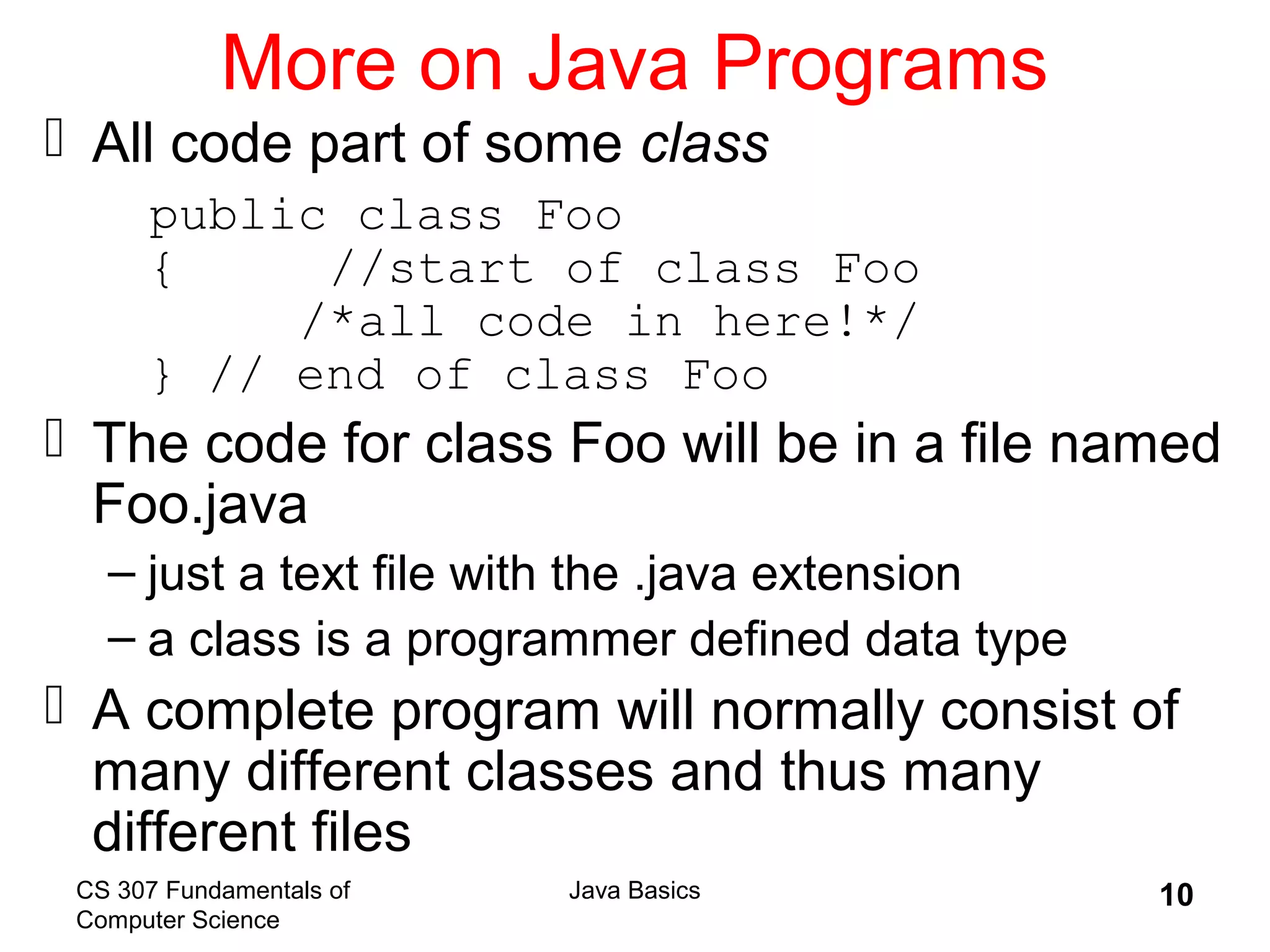 CS 307 Fundamentals of
Computer Science
Java Basics 10
More on Java Programs
 All code part of some class
public class Foo
{ //start of class Foo
/*all code in here!*/
} // end of class Foo
 The code for class Foo will be in a file named
Foo.java
– just a text file with the .java extension
– a class is a programmer defined data type
 A complete program will normally consist of
many different classes and thus many
different files
 