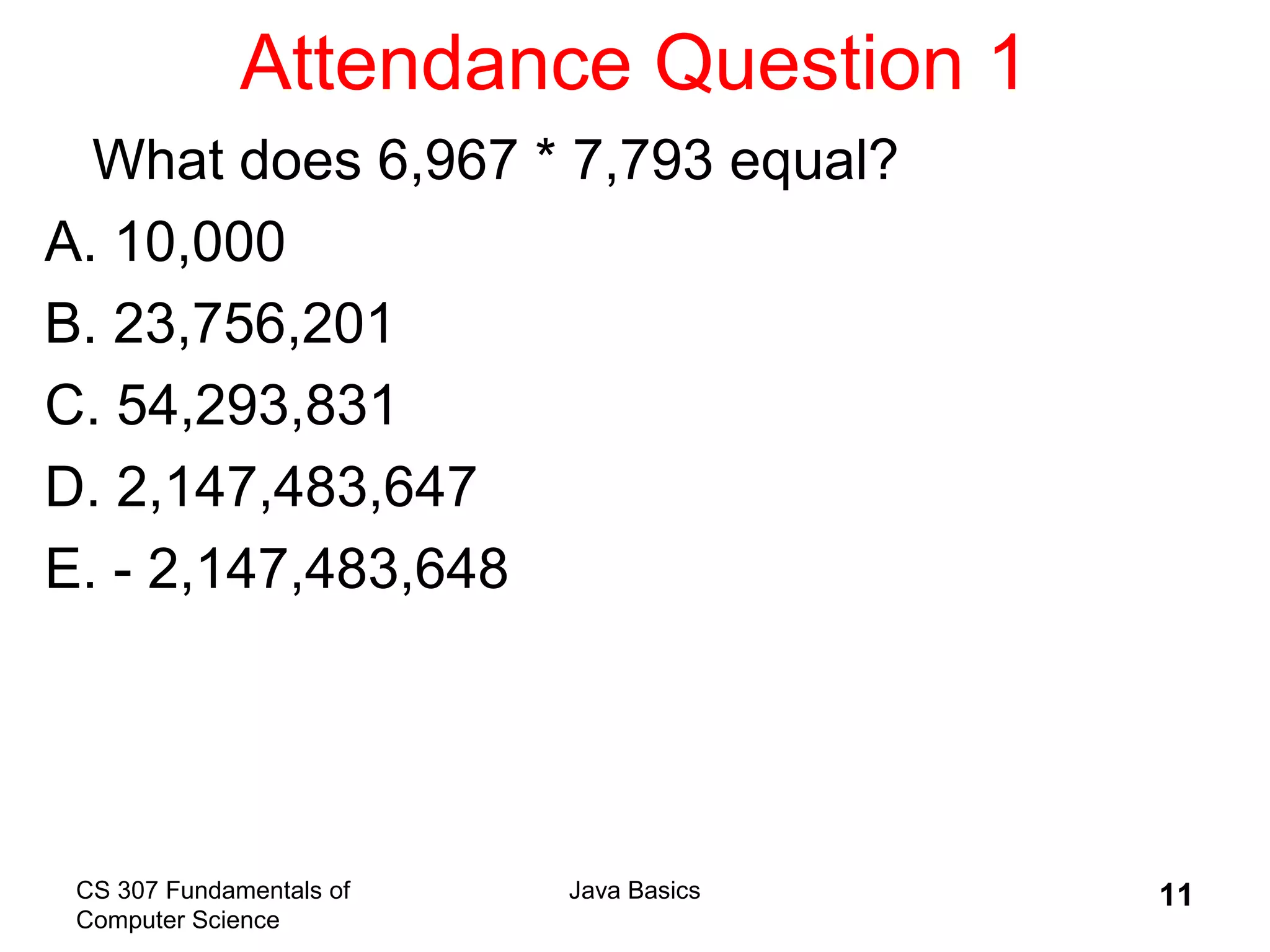 CS 307 Fundamentals of
Computer Science
Java Basics 11
Attendance Question 1
What does 6,967 * 7,793 equal?
A. 10,000
B. 23,756,201
C. 54,293,831
D. 2,147,483,647
E. - 2,147,483,648
 