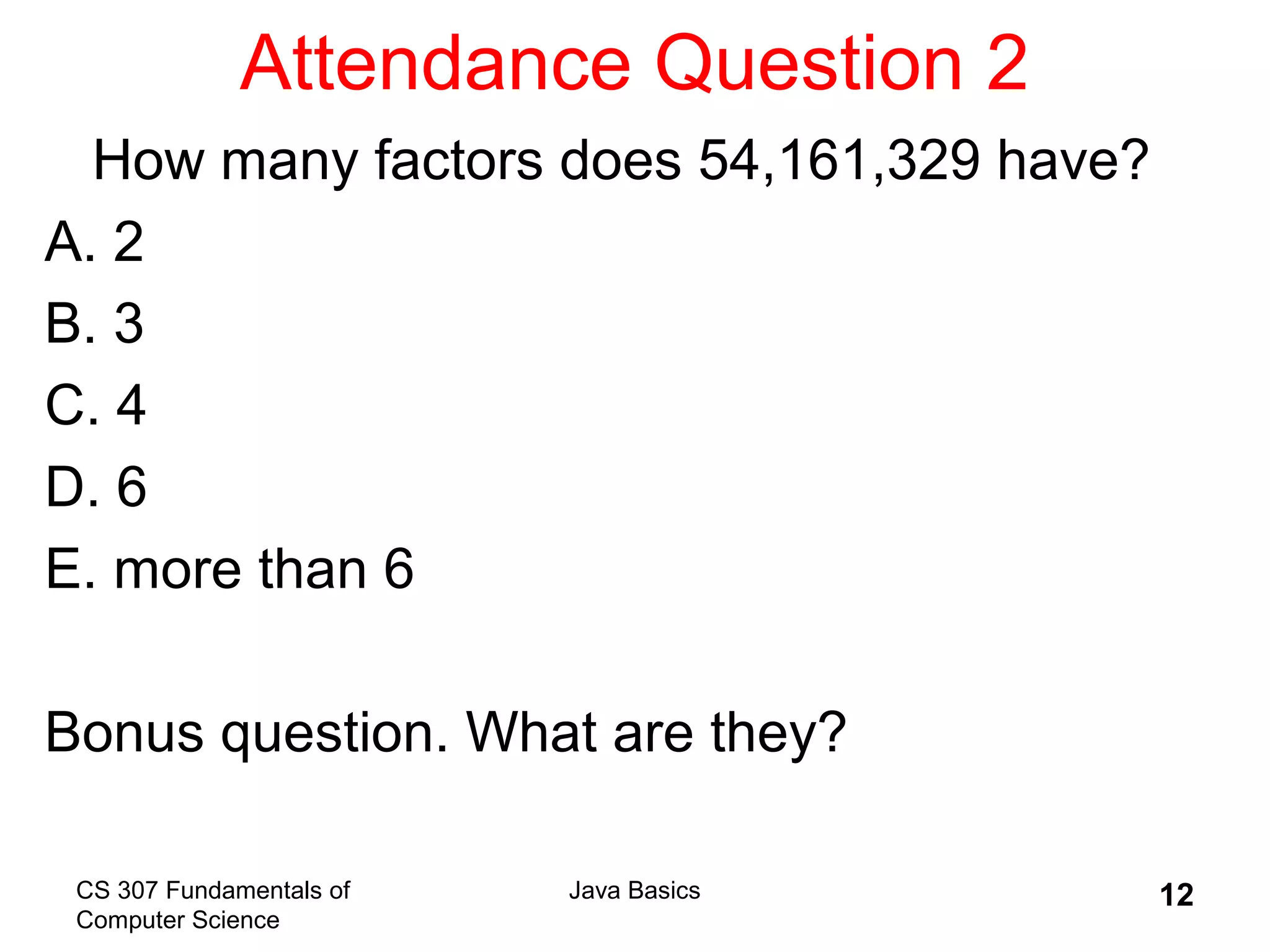 CS 307 Fundamentals of
Computer Science
Java Basics 12
Attendance Question 2
How many factors does 54,161,329 have?
A. 2
B. 3
C. 4
D. 6
E. more than 6
Bonus question. What are they?
 
