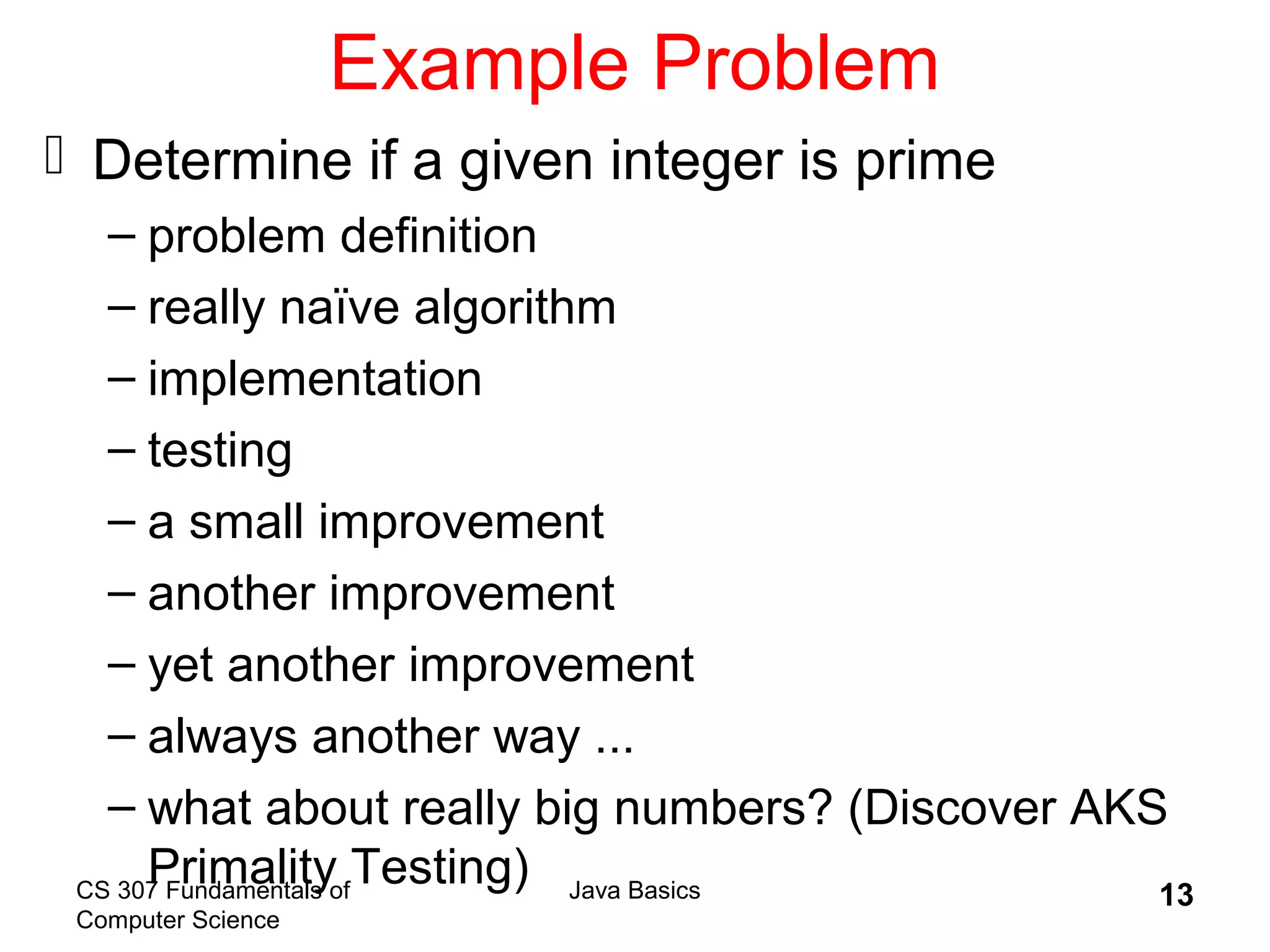 CS 307 Fundamentals of
Computer Science
Java Basics 13
Example Problem
 Determine if a given integer is prime
– problem definition
– really naïve algorithm
– implementation
– testing
– a small improvement
– another improvement
– yet another improvement
– always another way ...
– what about really big numbers? (Discover AKS
Primality Testing)
 