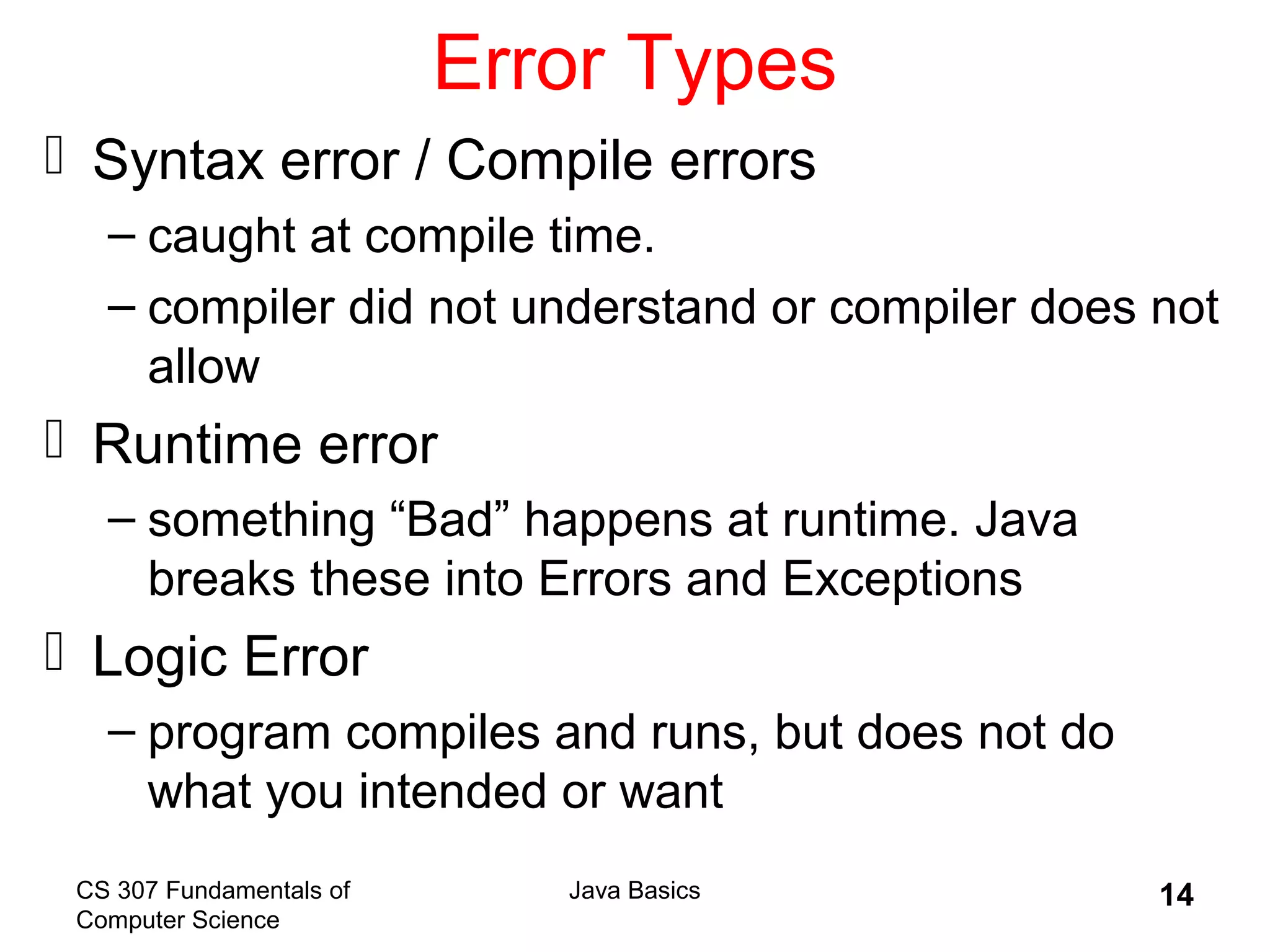 CS 307 Fundamentals of
Computer Science
Java Basics 14
Error Types
 Syntax error / Compile errors
– caught at compile time.
– compiler did not understand or compiler does not
allow
 Runtime error
– something “Bad” happens at runtime. Java
breaks these into Errors and Exceptions
 Logic Error
– program compiles and runs, but does not do
what you intended or want
 