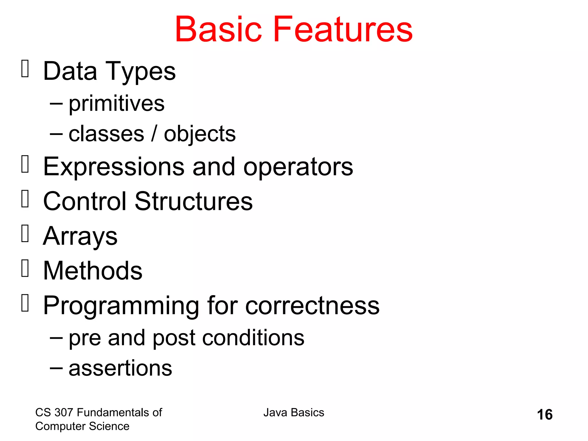 CS 307 Fundamentals of
Computer Science
Java Basics 16
Basic Features
 Data Types
– primitives
– classes / objects
 Expressions and operators
 Control Structures
 Arrays
 Methods
 Programming for correctness
– pre and post conditions
– assertions
 