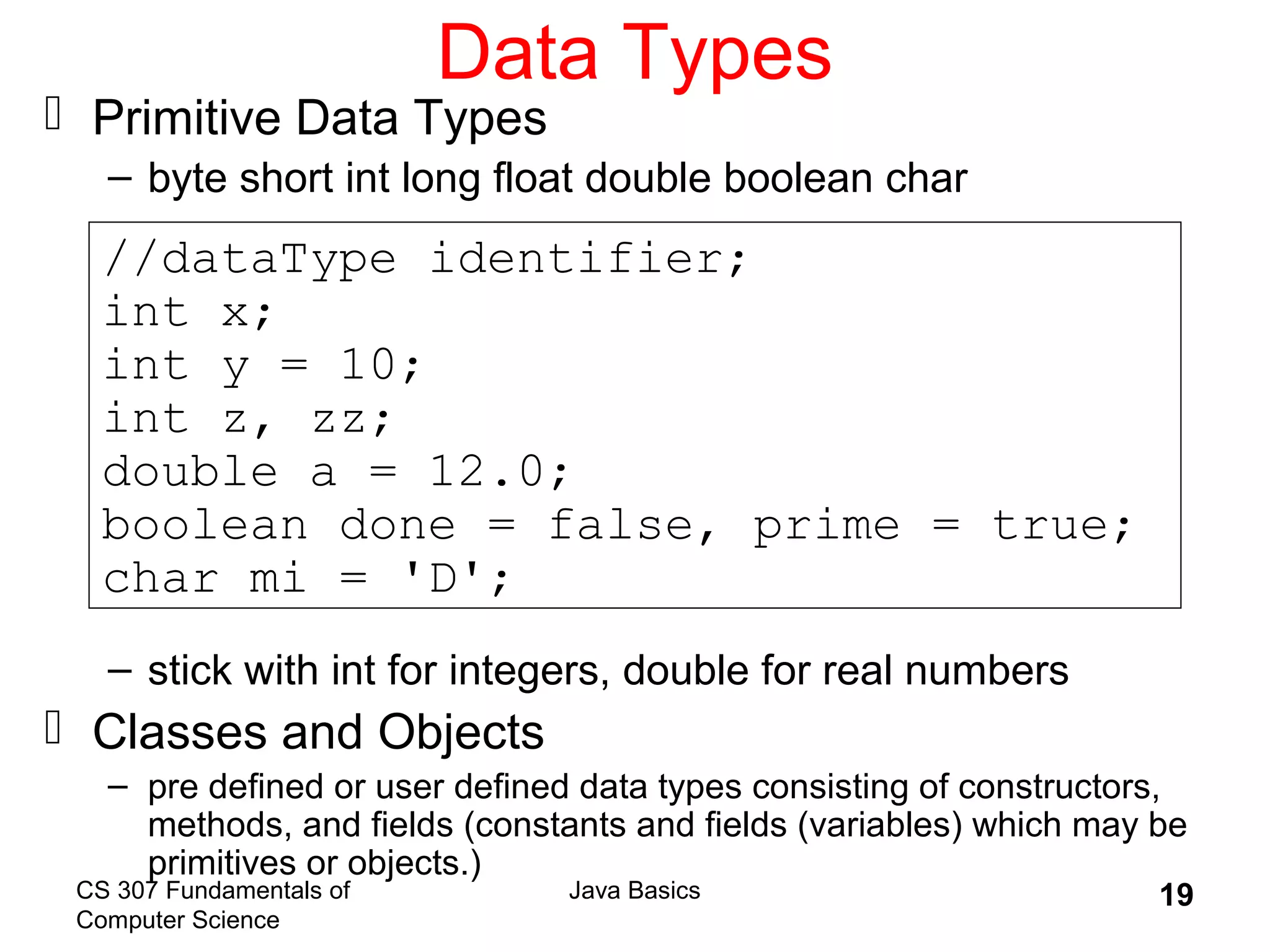 CS 307 Fundamentals of
Computer Science
Java Basics 19
Data Types
 Primitive Data Types
– byte short int long float double boolean char
– stick with int for integers, double for real numbers
 Classes and Objects
– pre defined or user defined data types consisting of constructors,
methods, and fields (constants and fields (variables) which may be
primitives or objects.)
//dataType identifier;
int x;
int y = 10;
int z, zz;
double a = 12.0;
boolean done = false, prime = true;
char mi = 'D';
 
