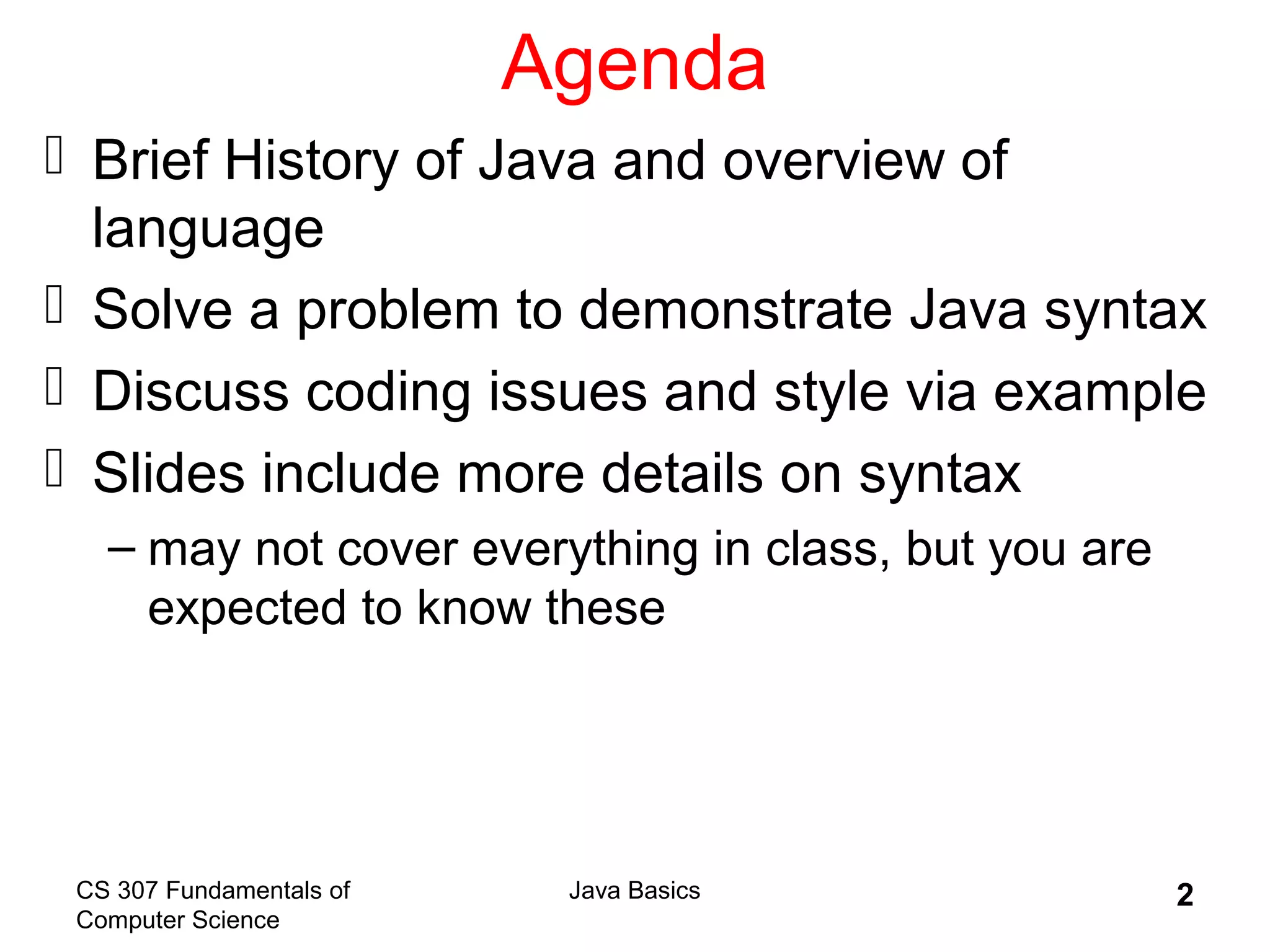 CS 307 Fundamentals of
Computer Science
Java Basics 2
Agenda
 Brief History of Java and overview of
language
 Solve a problem to demonstrate Java syntax
 Discuss coding issues and style via example
 Slides include more details on syntax
– may not cover everything in class, but you are
expected to know these
 