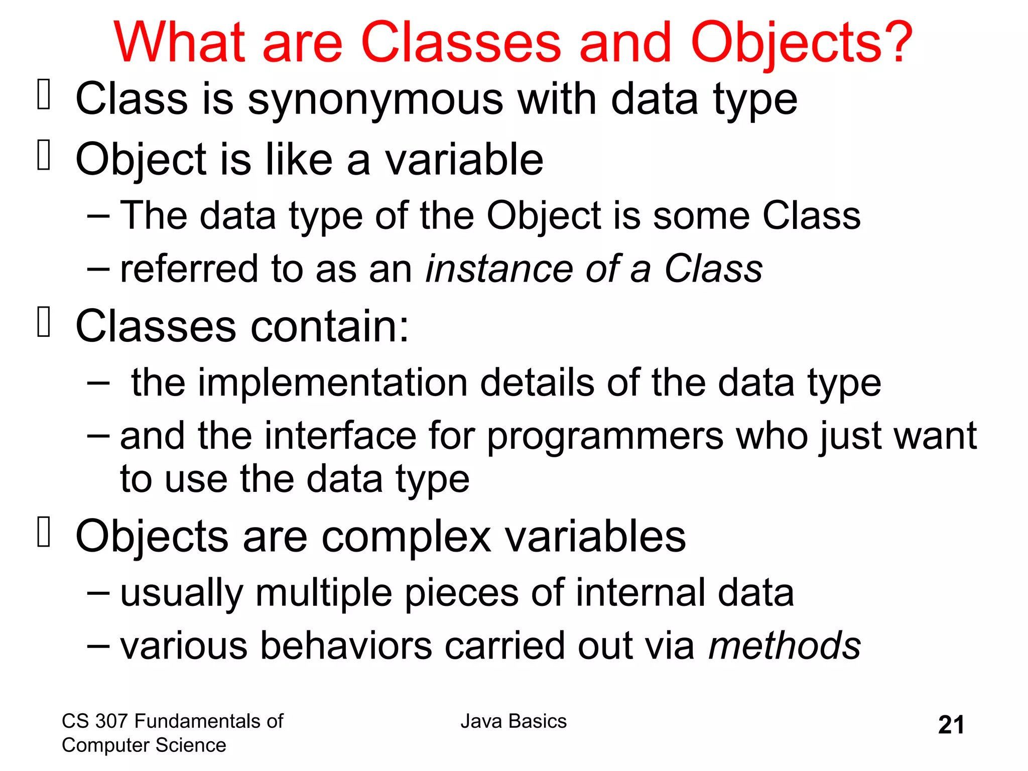 CS 307 Fundamentals of
Computer Science
Java Basics 21
What are Classes and Objects?
 Class is synonymous with data type
 Object is like a variable
– The data type of the Object is some Class
– referred to as an instance of a Class
 Classes contain:
– the implementation details of the data type
– and the interface for programmers who just want
to use the data type
 Objects are complex variables
– usually multiple pieces of internal data
– various behaviors carried out via methods
 