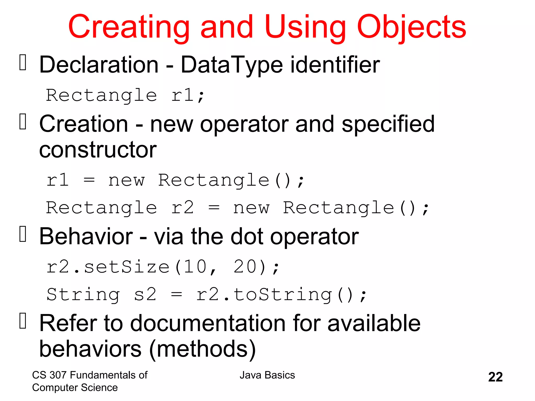 CS 307 Fundamentals of
Computer Science
Java Basics 22
Creating and Using Objects
 Declaration - DataType identifier
Rectangle r1;
 Creation - new operator and specified
constructor
r1 = new Rectangle();
Rectangle r2 = new Rectangle();
 Behavior - via the dot operator
r2.setSize(10, 20);
String s2 = r2.toString();
 Refer to documentation for available
behaviors (methods)
 