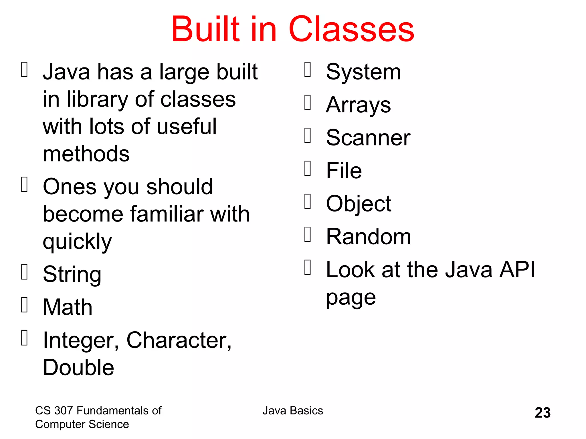 CS 307 Fundamentals of
Computer Science
Java Basics 23
Built in Classes
 Java has a large built
in library of classes
with lots of useful
methods
 Ones you should
become familiar with
quickly
 String
 Math
 Integer, Character,
Double
 System
 Arrays
 Scanner
 File
 Object
 Random
 Look at the Java API
page
 