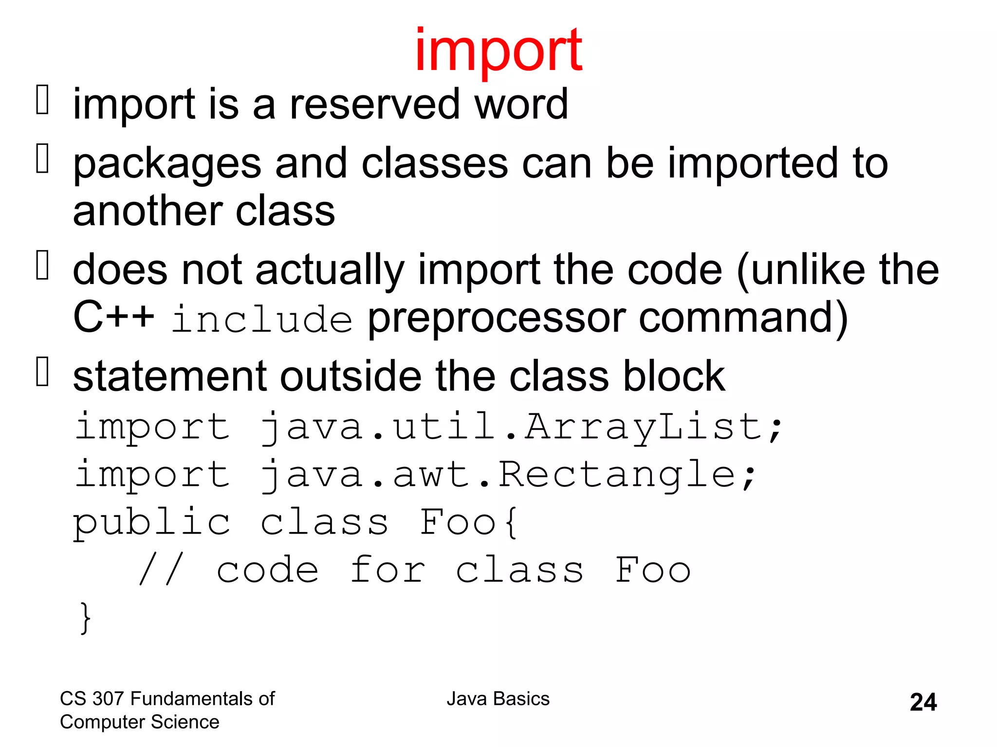 CS 307 Fundamentals of
Computer Science
Java Basics 24
import
 import is a reserved word
 packages and classes can be imported to
another class
 does not actually import the code (unlike the
C++ include preprocessor command)
 statement outside the class block
import java.util.ArrayList;
import java.awt.Rectangle;
public class Foo{
// code for class Foo
}
 