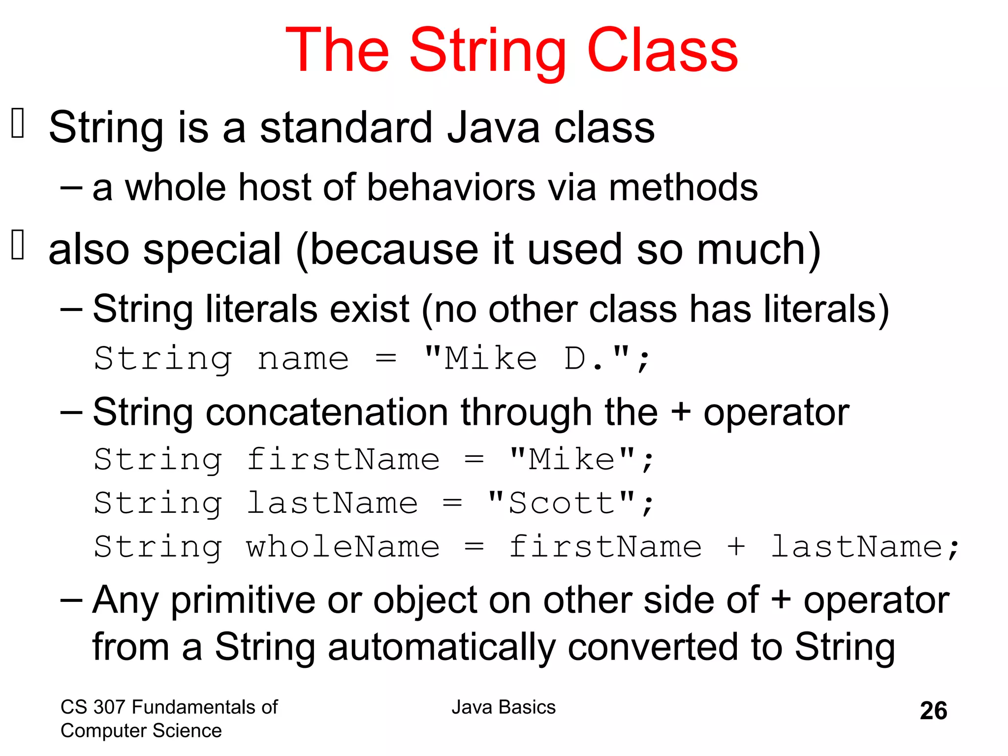 CS 307 Fundamentals of
Computer Science
Java Basics 26
The String Class
 String is a standard Java class
– a whole host of behaviors via methods
 also special (because it used so much)
– String literals exist (no other class has literals)
String name = "Mike D.";
– String concatenation through the + operator
String firstName = "Mike";
String lastName = "Scott";
String wholeName = firstName + lastName;
– Any primitive or object on other side of + operator
from a String automatically converted to String
 